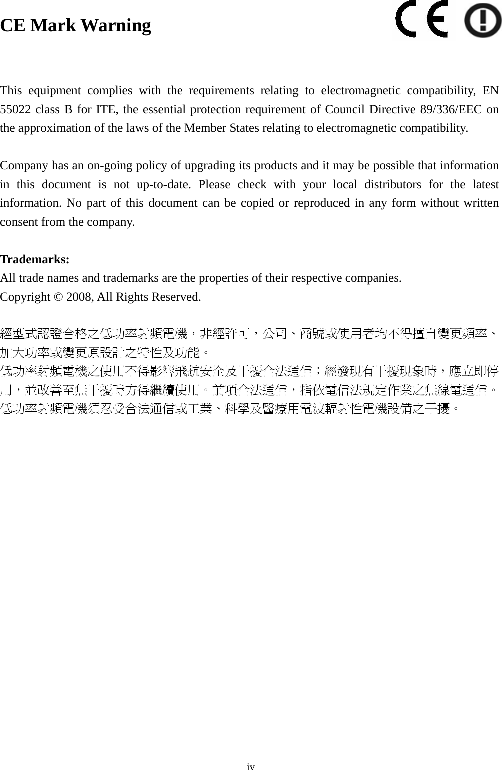  iv CE Mark Warning  This equipment complies with the requirements relating to electromagnetic compatibility, EN 55022 class B for ITE, the essential protection requirement of Council Directive 89/336/EEC on the approximation of the laws of the Member States relating to electromagnetic compatibility.  Company has an on-going policy of upgrading its products and it may be possible that information in this document is not up-to-date. Please check with your local distributors for the latest information. No part of this document can be copied or reproduced in any form without written consent from the company.  Trademarks: All trade names and trademarks are the properties of their respective companies. Copyright © 2008, All Rights Reserved.  經型式認證合格之低功率射頻電機，非經許可，公司、商號或使用者均不得擅自變更頻率、加大功率或變更原設計之特性及功能。  低功率射頻電機之使用不得影響飛航安全及干擾合法通信；經發現有干擾現象時，應立即停用，並改善至無干擾時方得繼續使用。前項合法通信，指依電信法規定作業之無線電通信。低功率射頻電機須忍受合法通信或工業、科學及醫療用電波輻射性電機設備之干擾。 