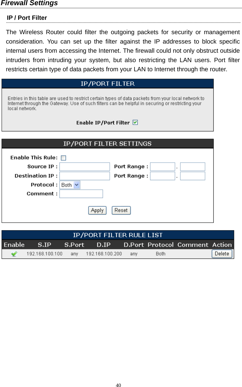  40Firewall Settings IP / Port Filter   The Wireless Router could filter the outgoing packets for security or management consideration. You can set up the filter against the IP addresses to block specific internal users from accessing the Internet. The firewall could not only obstruct outside intruders from intruding your system, but also restricting the LAN users. Port filter restricts certain type of data packets from your LAN to Internet through the router.    