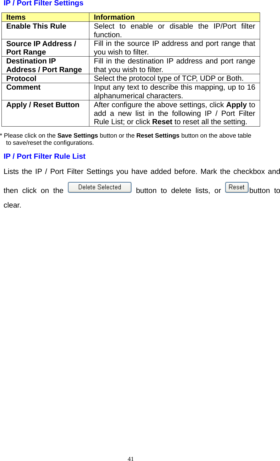  41IP / Port Filter Settings Items  Information Enable This Rule  Select to enable or disable the IP/Port filter function. Source IP Address / Port Range  Fill in the source IP address and port range that you wish to filter. Destination IP Address / Port Range Fill in the destination IP address and port range that you wish to filter. Protocol  Select the protocol type of TCP, UDP or Both. Comment  Input any text to describe this mapping, up to 16 alphanumerical characters. Apply / Reset Button  After configure the above settings, click Apply to add a new list in the following IP / Port Filter Rule List; or click Reset to reset all the setting. * Please click on the Save Settings button or the Reset Settings button on the above table   to save/reset the configurations. IP / Port Filter Rule List   Lists the IP / Port Filter Settings you have added before. Mark the checkbox and then click on the   button to delete lists, or  button to clear.     