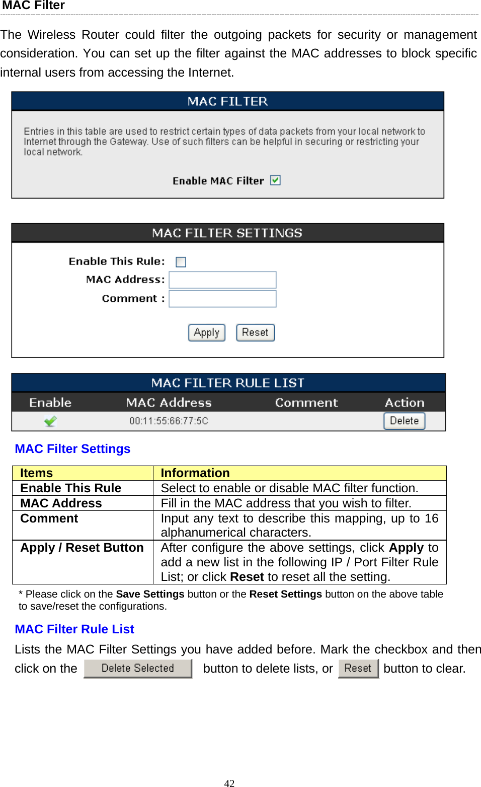   42MAC Filter   The Wireless Router could filter the outgoing packets for security or management consideration. You can set up the filter against the MAC addresses to block specific internal users from accessing the Internet.    MAC Filter Settings Items  Information Enable This Rule  Select to enable or disable MAC filter function. MAC Address  Fill in the MAC address that you wish to filter. Comment  Input any text to describe this mapping, up to 16 alphanumerical characters. Apply / Reset Button  After configure the above settings, click Apply to add a new list in the following IP / Port Filter Rule List; or click Reset to reset all the setting. * Please click on the Save Settings button or the Reset Settings button on the above table   to save/reset the configurations. MAC Filter Rule List Lists the MAC Filter Settings you have added before. Mark the checkbox and then click on the                    button to delete lists, or        button to clear.  