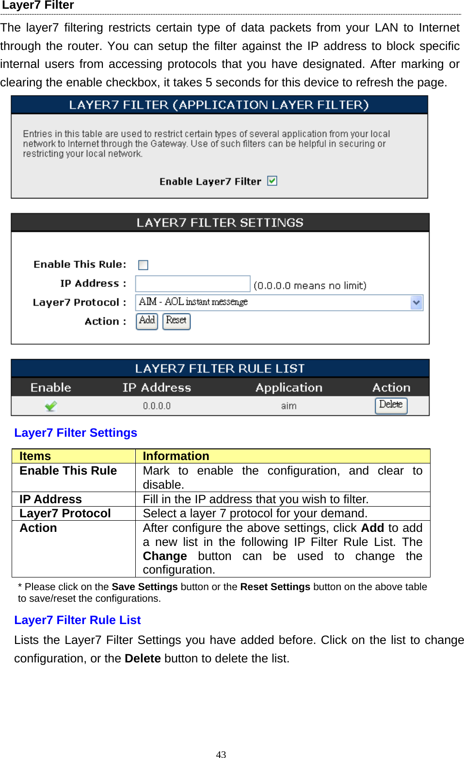  43Layer7 Filter   The layer7 filtering restricts certain type of data packets from your LAN to Internet through the router. You can setup the filter against the IP address to block specific internal users from accessing protocols that you have designated. After marking or clearing the enable checkbox, it takes 5 seconds for this device to refresh the page.  Layer7 Filter Settings Items  Information Enable This Rule  Mark to enable the configuration, and clear to disable. IP Address  Fill in the IP address that you wish to filter. Layer7 Protocol  Select a layer 7 protocol for your demand. Action  After configure the above settings, click Add to add a new list in the following IP Filter Rule List. The Change button can be used to change the configuration. * Please click on the Save Settings button or the Reset Settings button on the above table   to save/reset the configurations. Layer7 Filter Rule List Lists the Layer7 Filter Settings you have added before. Click on the list to change configuration, or the Delete button to delete the list.    