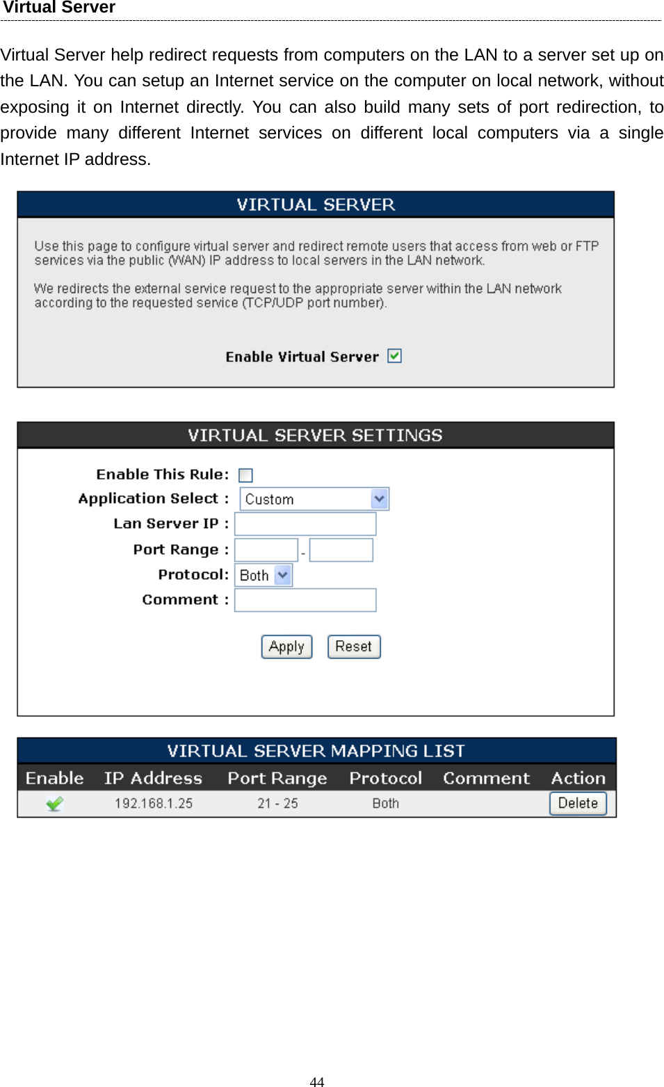  44Virtual Server   Virtual Server help redirect requests from computers on the LAN to a server set up on the LAN. You can setup an Internet service on the computer on local network, without exposing it on Internet directly. You can also build many sets of port redirection, to provide many different Internet services on different local computers via a single Internet IP address.        