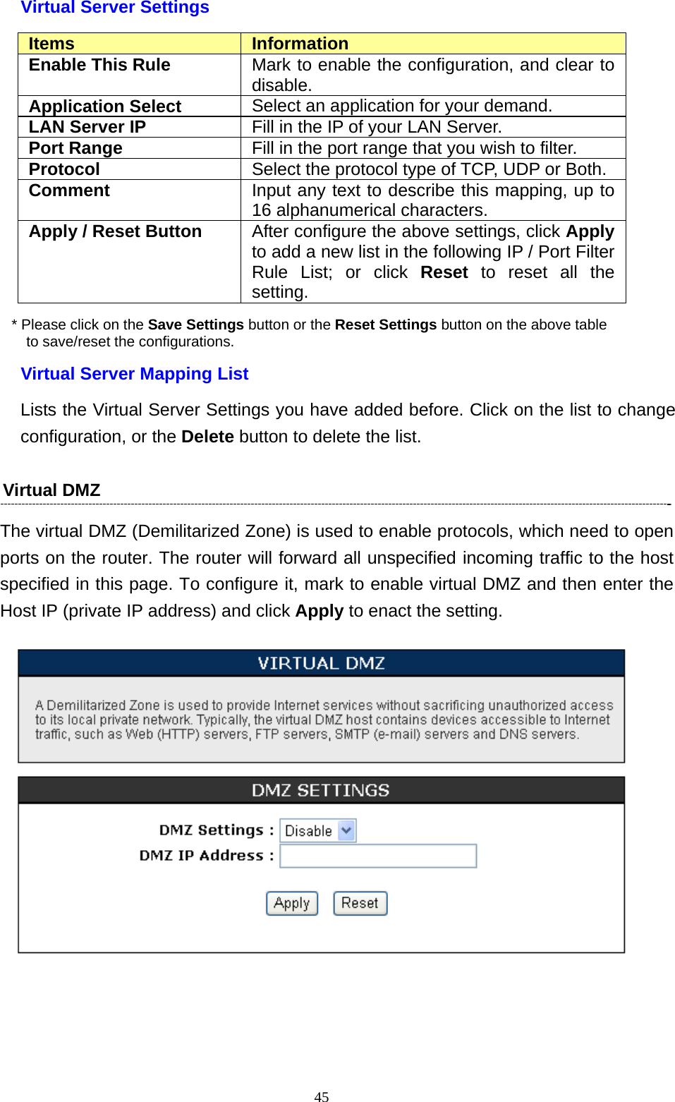  45Virtual Server Settings Items  Information Enable This Rule  Mark to enable the configuration, and clear to disable. Application Select  Select an application for your demand. LAN Server IP  Fill in the IP of your LAN Server. Port Range  Fill in the port range that you wish to filter. Protocol  Select the protocol type of TCP, UDP or Both. Comment  Input any text to describe this mapping, up to 16 alphanumerical characters. Apply / Reset Button  After configure the above settings, click Apply to add a new list in the following IP / Port Filter Rule List; or click Reset to reset all the setting. * Please click on the Save Settings button or the Reset Settings button on the above table   to save/reset the configurations. Virtual Server Mapping List Lists the Virtual Server Settings you have added before. Click on the list to change configuration, or the Delete button to delete the list. Virtual DMZ   The virtual DMZ (Demilitarized Zone) is used to enable protocols, which need to open ports on the router. The router will forward all unspecified incoming traffic to the host specified in this page. To configure it, mark to enable virtual DMZ and then enter the Host IP (private IP address) and click Apply to enact the setting.  