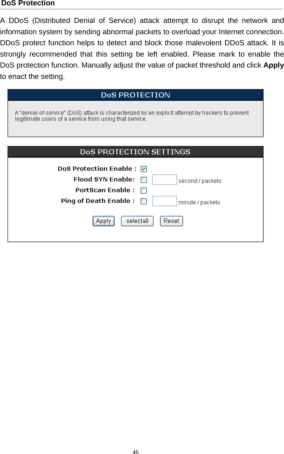   46DoS Protection A DDoS (Distributed Denial of Service) attack attempt to disrupt the network and information system by sending abnormal packets to overload your Internet connection. DDoS protect function helps to detect and block those malevolent DDoS attack. It is strongly recommended that this setting be left enabled. Please mark to enable the DoS protection function. Manually adjust the value of packet threshold and click Apply to enact the setting.    