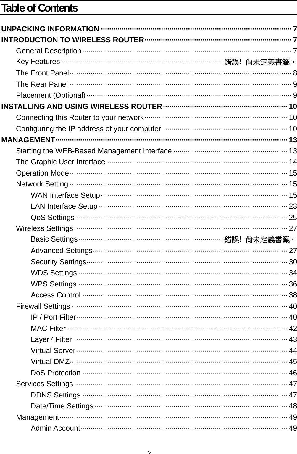  v Table of Contents  UNPACKING INFORMATION ···························································································· 7 INTRODUCTION TO WIRELESS ROUTER······································································· 7 General Description····································································································· 7 Key Features ·············································································· 錯誤!  尚未定義書籤。 The Front Panel··········································································································· 8 The Rear Panel ··········································································································· 9 Placement (Optional)··································································································· 9 INSTALLING AND USING WIRELESS ROUTER···························································· 10 Connecting this Router to your network····································································· 10 Configuring the IP address of your computer ···························································· 10 MANAGEMENT················································································································ 13 Starting the WEB-Based Management Interface ······················································· 13 The Graphic User Interface ······················································································· 14 Operation Mode········································································································· 15 Network Setting ········································································································· 15 WAN Interface Setup·························································································· 15 LAN Interface Setup ··························································································· 23 QoS Settings ······································································································ 25 Wireless Settings······································································································· 27 Basic Settings······································································ 錯誤!  尚未定義書籤。 Advanced Settings······························································································ 27 Security Settings································································································· 30 WDS Settings ····································································································· 34 WPS Settings ····································································································· 36 Access Control ··································································································· 38 Firewall Settings ········································································································ 40 IP / Port Filter······································································································ 40 MAC Filter ·········································································································· 42 Layer7 Filter ······································································································· 43 Virtual Server······································································································ 44 Virtual DMZ········································································································· 45 DoS Protection ··································································································· 46 Services Settings······································································································· 47 DDNS Settings ··································································································· 47 Date/Time Settings ····························································································· 48 Management·············································································································· 49 Admin Account···································································································· 49 