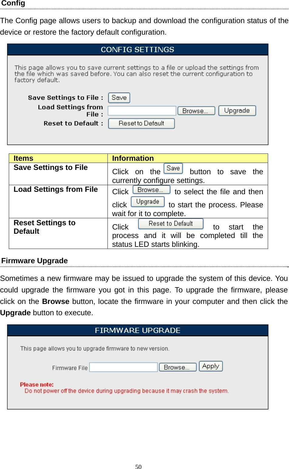   50Config  The Config page allows users to backup and download the configuration status of the device or restore the factory default configuration.   Items  Information Save Settings to File  Click on the  button to save the currently configure settings. Load Settings from File  Click   to select the file and then click   to start the process. Please wait for it to complete. Reset Settings to Default  Click   to  start  the process and it will be completed till the status LED starts blinking. Firmware Upgrade   Sometimes a new firmware may be issued to upgrade the system of this device. You could upgrade the firmware you got in this page. To upgrade the firmware, please click on the Browse button, locate the firmware in your computer and then click the Upgrade button to execute.      