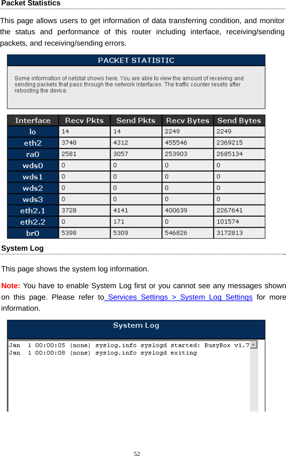  52  Packet Statistics   This page allows users to get information of data transferring condition, and monitor the status and performance of this router including interface, receiving/sending packets, and receiving/sending errors.  System Log This page shows the system log information.   Note: You have to enable System Log first or you cannot see any messages shown on this page. Please refer to Services Settings &gt; System Log Settings for more information.  