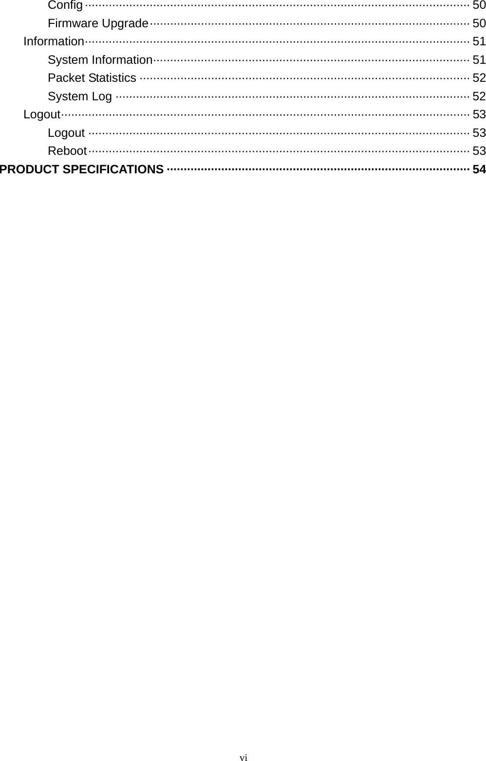  viConfig················································································································· 50 Firmware Upgrade······························································································ 50 Information················································································································· 51 System Information····························································································· 51 Packet Statistics ································································································· 52 System Log ········································································································ 52 Logout························································································································ 53 Logout ················································································································ 53 Reboot················································································································ 53 PRODUCT SPECIFICATIONS ························································································· 54  