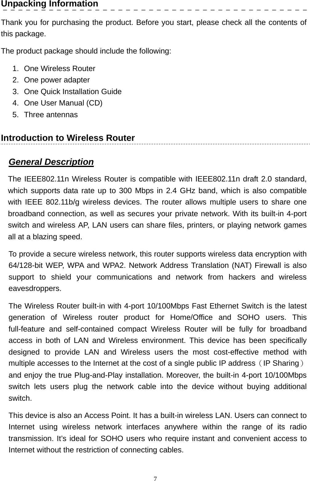   7Unpacking Information Thank you for purchasing the product. Before you start, please check all the contents of this package.   The product package should include the following: 1.  One Wireless Router 2.  One power adapter 3. One Quick Installation Guide 4.  One User Manual (CD) 5. Three antennas Introduction to Wireless Router General Description The IEEE802.11n Wireless Router is compatible with IEEE802.11n draft 2.0 standard, which supports data rate up to 300 Mbps in 2.4 GHz band, which is also compatible with IEEE 802.11b/g wireless devices. The router allows multiple users to share one broadband connection, as well as secures your private network. With its built-in 4-port switch and wireless AP, LAN users can share files, printers, or playing network games all at a blazing speed. To provide a secure wireless network, this router supports wireless data encryption with 64/128-bit WEP, WPA and WPA2. Network Address Translation (NAT) Firewall is also support to shield your communications and network from hackers and wireless eavesdroppers. The Wireless Router built-in with 4-port 10/100Mbps Fast Ethernet Switch is the latest generation of Wireless router product for Home/Office and SOHO users. This full-feature and self-contained compact Wireless Router will be fully for broadband access in both of LAN and Wireless environment. This device has been specifically designed to provide LAN and Wireless users the most cost-effective method with multiple accesses to the Internet at the cost of a single public IP address（IP Sharing）and enjoy the true Plug-and-Play installation. Moreover, the built-in 4-port 10/100Mbps switch lets users plug the network cable into the device without buying additional switch.  This device is also an Access Point. It has a built-in wireless LAN. Users can connect to Internet using wireless network interfaces anywhere within the range of its radio transmission. It’s ideal for SOHO users who require instant and convenient access to Internet without the restriction of connecting cables. 