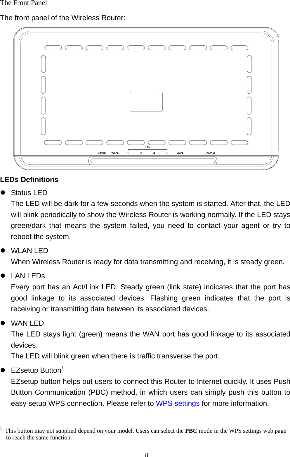  8The Front Panel The front panel of the Wireless Router:  LEDs Definitions z Status LED The LED will be dark for a few seconds when the system is started. After that, the LED will blink periodically to show the Wireless Router is working normally. If the LED stays green/dark that means the system failed, you need to contact your agent or try to reboot the system. z WLAN LED When Wireless Router is ready for data transmitting and receiving, it is steady green. z LAN LEDs Every port has an Act/Link LED. Steady green (link state) indicates that the port has good linkage to its associated devices. Flashing green indicates that the port is receiving or transmitting data between its associated devices. z WAN LED The LED stays light (green) means the WAN port has good linkage to its associated devices. The LED will blink green when there is traffic transverse the port. z EZsetup Button1 EZsetup button helps out users to connect this Router to Internet quickly. It uses Push Button Communication (PBC) method, in which users can simply push this button to easy setup WPS connection. Please refer to WPS settings for more information.                                                  1  This button may not supplied depend on your model. Users can select the PBC mode in the WPS settings web page to reach the same function. 