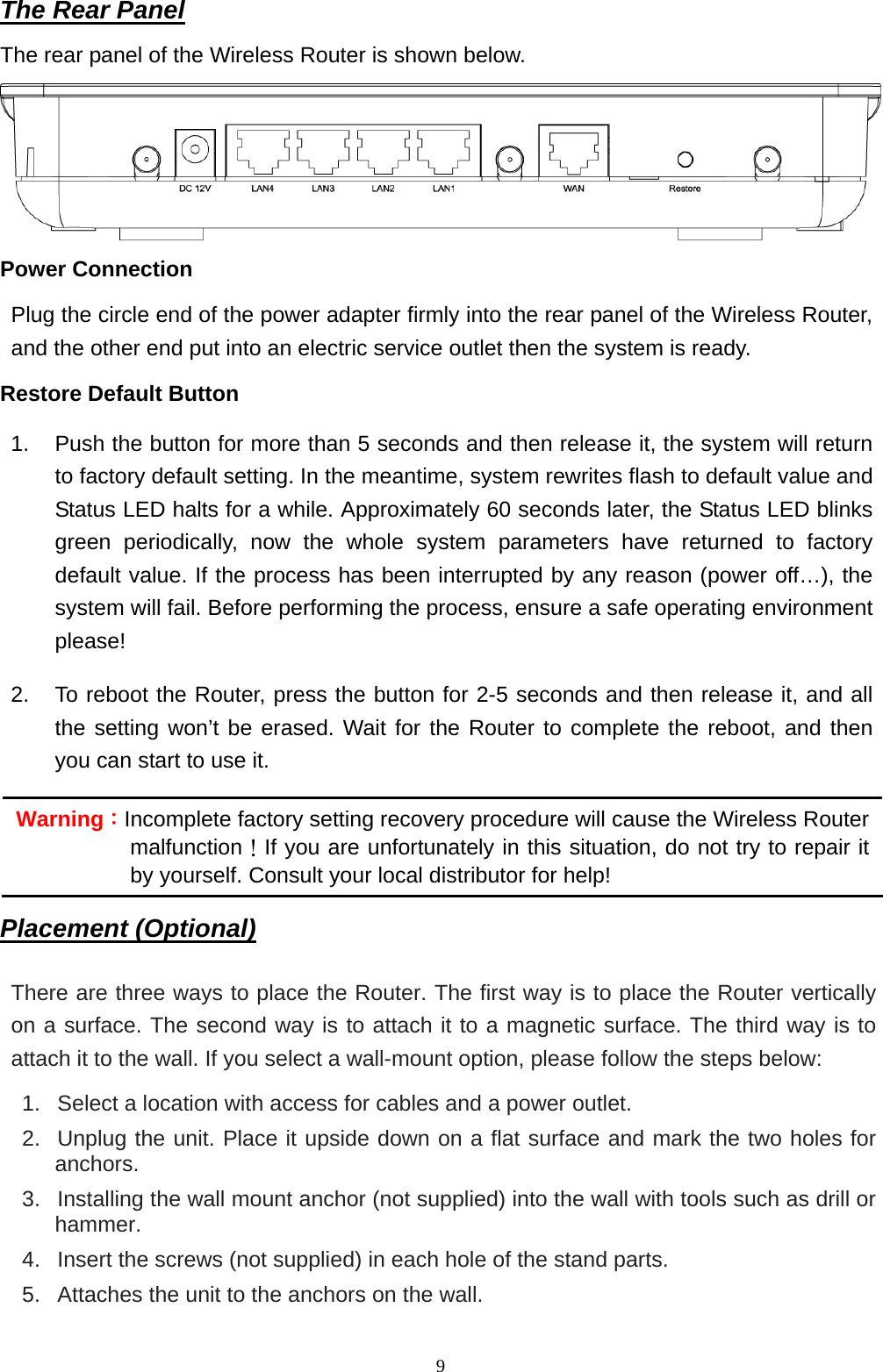  9The Rear Panel The rear panel of the Wireless Router is shown below.  Power Connection Plug the circle end of the power adapter firmly into the rear panel of the Wireless Router, and the other end put into an electric service outlet then the system is ready.   Restore Default Button 1.  Push the button for more than 5 seconds and then release it, the system will return to factory default setting. In the meantime, system rewrites flash to default value and Status LED halts for a while. Approximately 60 seconds later, the Status LED blinks green periodically, now the whole system parameters have returned to factory default value. If the process has been interrupted by any reason (power off…), the system will fail. Before performing the process, ensure a safe operating environment please! 2.  To reboot the Router, press the button for 2-5 seconds and then release it, and all the setting won’t be erased. Wait for the Router to complete the reboot, and then you can start to use it. Placement (Optional) There are three ways to place the Router. The first way is to place the Router vertically on a surface. The second way is to attach it to a magnetic surface. The third way is to attach it to the wall. If you select a wall-mount option, please follow the steps below:   1.   Select a location with access for cables and a power outlet. 2.  Unplug the unit. Place it upside down on a flat surface and mark the two holes for anchors. 3.   Installing the wall mount anchor (not supplied) into the wall with tools such as drill or hammer. 4.   Insert the screws (not supplied) in each hole of the stand parts. 5.   Attaches the unit to the anchors on the wall. Warning：Incomplete factory setting recovery procedure will cause the Wireless Router malfunction！If you are unfortunately in this situation, do not try to repair it by yourself. Consult your local distributor for help! 