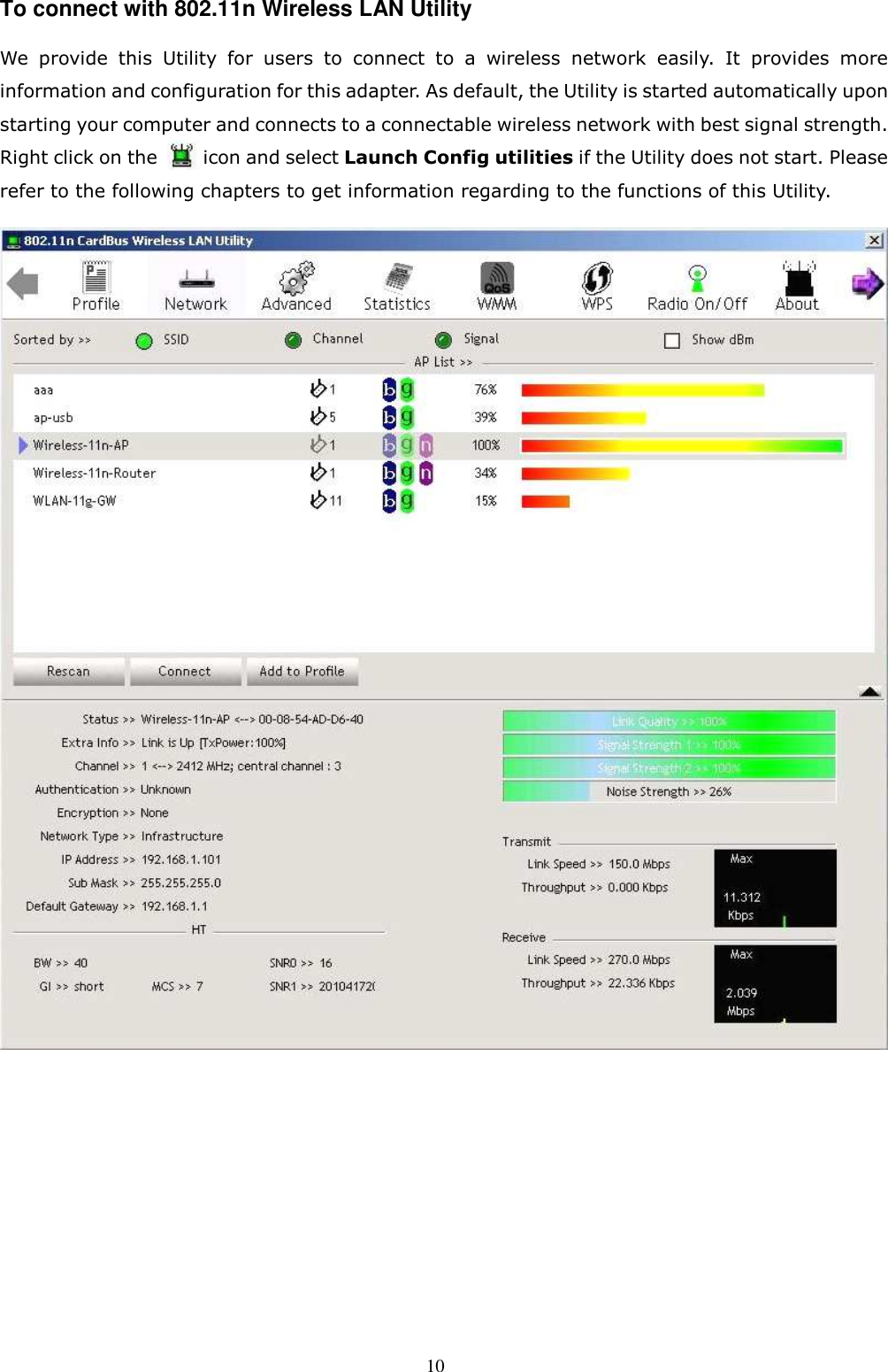  10 To connect with 802.11n Wireless LAN Utility   We  provide  this  Utility  for  users  to  connect  to  a  wireless  network  easily.  It  provides  more information and configuration for this adapter. As default, the Utility is started automatically upon starting your computer and connects to a connectable wireless network with best signal strength. Right click on the          icon and select Launch Config utilities if the Utility does not start. Please refer to the following chapters to get information regarding to the functions of this Utility.     