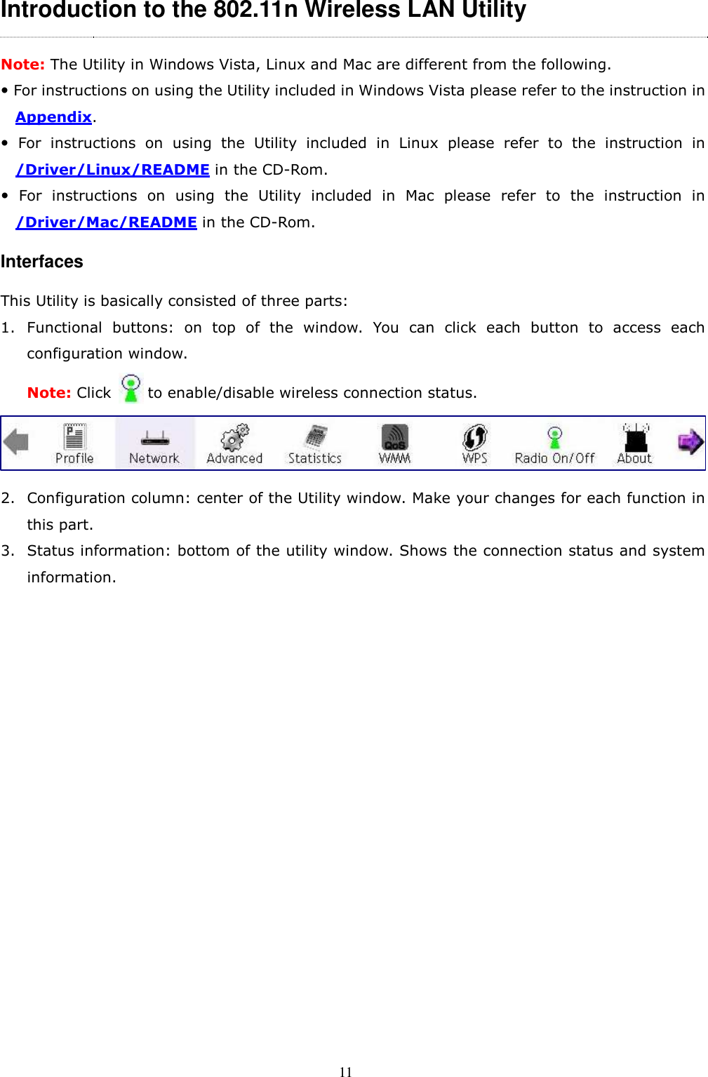  11 Introduction to the 802.11n Wireless LAN Utility   Note: The Utility in Windows Vista, Linux and Mac are different from the following.  For instructions on using the Utility included in Windows Vista please refer to the instruction in Appendix.   For  instructions  on  using  the  Utility  included  in  Linux  please  refer  to  the  instruction  in /Driver/Linux/README in the CD-Rom.   For  instructions  on  using  the  Utility  included  in  Mac  please  refer  to  the  instruction  in /Driver/Mac/README in the CD-Rom. Interfaces This Utility is basically consisted of three parts: 1. Functional  buttons:  on  top  of  the  window.  You  can  click  each  button  to  access  each configuration window.   Note: Click          to enable/disable wireless connection status.      2. Configuration column: center of the Utility window. Make your changes for each function in this part. 3. Status information: bottom of the utility window. Shows the connection status and system information. 