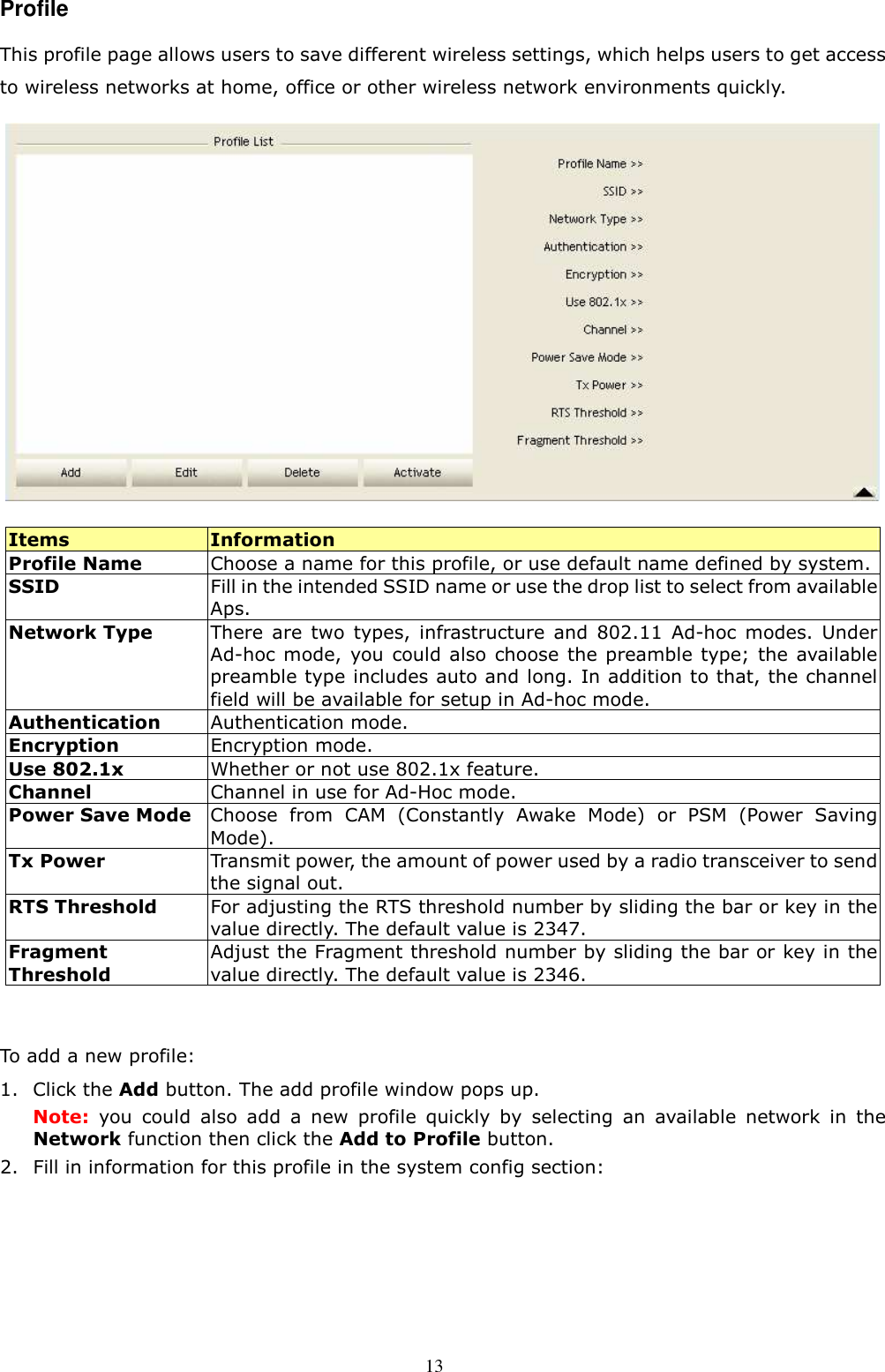  13 Profile This profile page allows users to save different wireless settings, which helps users to get access to wireless networks at home, office or other wireless network environments quickly.    Items  Information Profile Name  Choose a name for this profile, or use default name defined by system. SSID  Fill in the intended SSID name or use the drop list to select from available Aps. Network Type  There  are  two  types,  infrastructure  and  802.11  Ad-hoc  modes.  Under Ad-hoc mode,  you could also choose  the preamble type; the  available preamble type includes auto and long. In addition to that, the channel field will be available for setup in Ad-hoc mode. Authentication    Authentication mode. Encryption  Encryption mode. Use 802.1x  Whether or not use 802.1x feature. Channel  Channel in use for Ad-Hoc mode. Power Save Mode Choose  from  CAM  (Constantly  Awake  Mode)  or  PSM  (Power  Saving Mode).   Tx Power  Transmit power, the amount of power used by a radio transceiver to send the signal out. RTS Threshold  For adjusting the RTS threshold number by sliding the bar or key in the value directly. The default value is 2347. Fragment Threshold Adjust the Fragment threshold number by sliding the bar or key in the value directly. The default value is 2346.  To add a new profile: 1. Click the Add button. The add profile window pops up. Note:  you  could  also  add  a  new  profile  quickly  by  selecting  an  available  network  in  the Network function then click the Add to Profile button. 2. Fill in information for this profile in the system config section: 