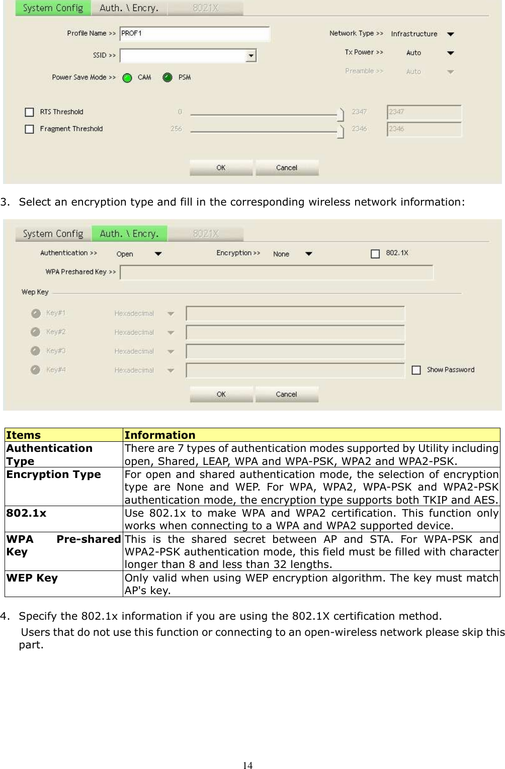  14  3. Select an encryption type and fill in the corresponding wireless network information:  Items  Information Authentication Type There are 7 types of authentication modes supported by Utility including open, Shared, LEAP, WPA and WPA-PSK, WPA2 and WPA2-PSK. Encryption Type For open and shared authentication mode, the selection of encryption type  are  None  and  WEP.  For  WPA,  WPA2,  WPA-PSK  and  WPA2-PSK authentication mode, the encryption type supports both TKIP and AES. 802.1x  Use  802.1x  to  make  WPA  and  WPA2  certification.  This  function  only works when connecting to a WPA and WPA2 supported device. WPA  Pre-shared Key This  is  the  shared  secret  between  AP  and  STA.  For  WPA-PSK  and WPA2-PSK authentication mode, this field must be filled with character longer than 8 and less than 32 lengths. WEP Key  Only valid when using WEP encryption algorithm. The key must match AP&apos;s key.   4. Specify the 802.1x information if you are using the 802.1X certification method. Users that do not use this function or connecting to an open-wireless network please skip this part. 