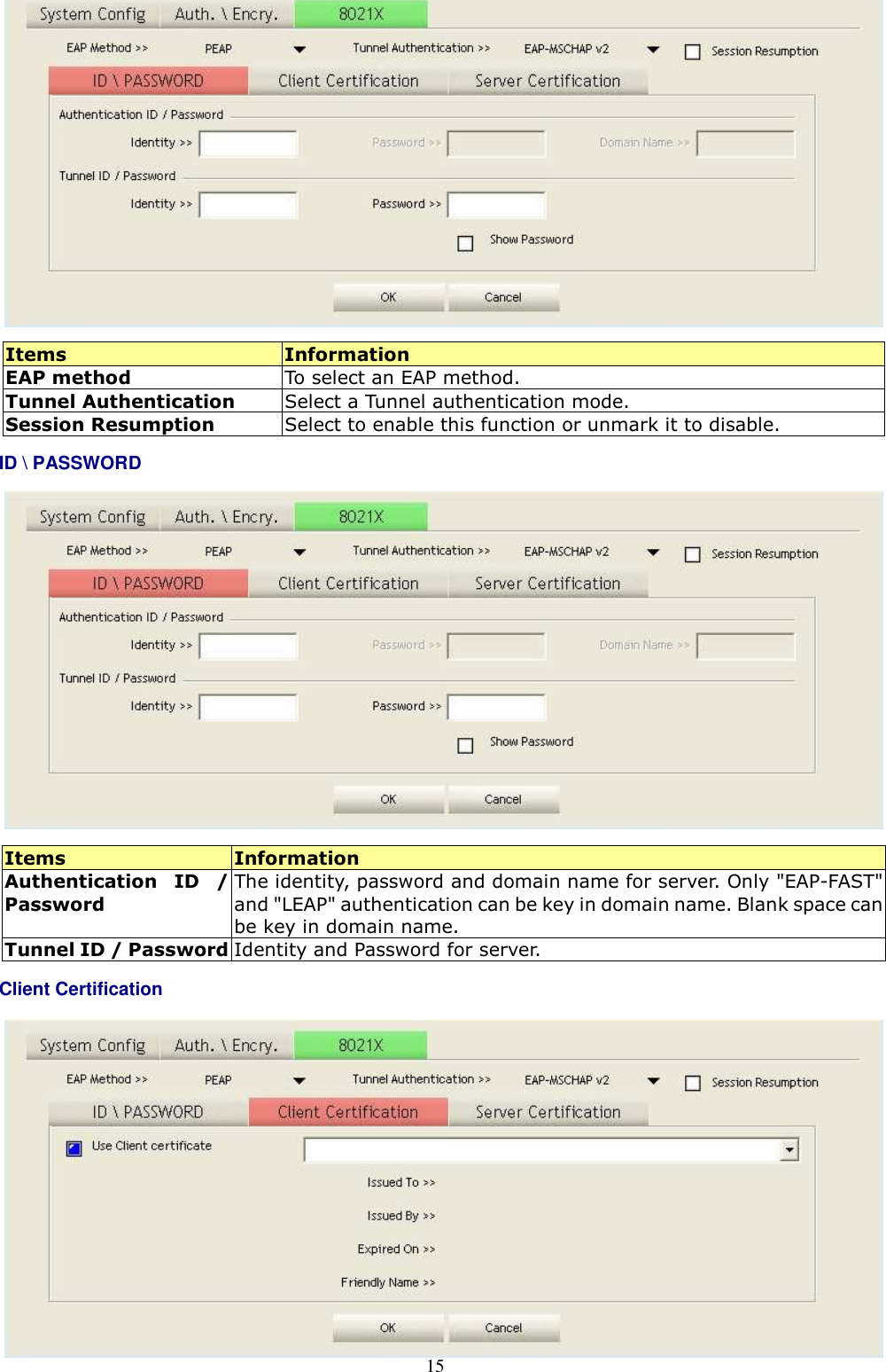  15   Items  Information EAP method  To select an EAP method. Tunnel Authentication  Select a Tunnel authentication mode. Session Resumption  Select to enable this function or unmark it to disable. ID \ PASSWORD   Items  Information Authentication  ID  / Password The identity, password and domain name for server. Only &quot;EAP-FAST&quot; and &quot;LEAP&quot; authentication can be key in domain name. Blank space can be key in domain name. Tunnel ID / Password Identity and Password for server. Client Certification          