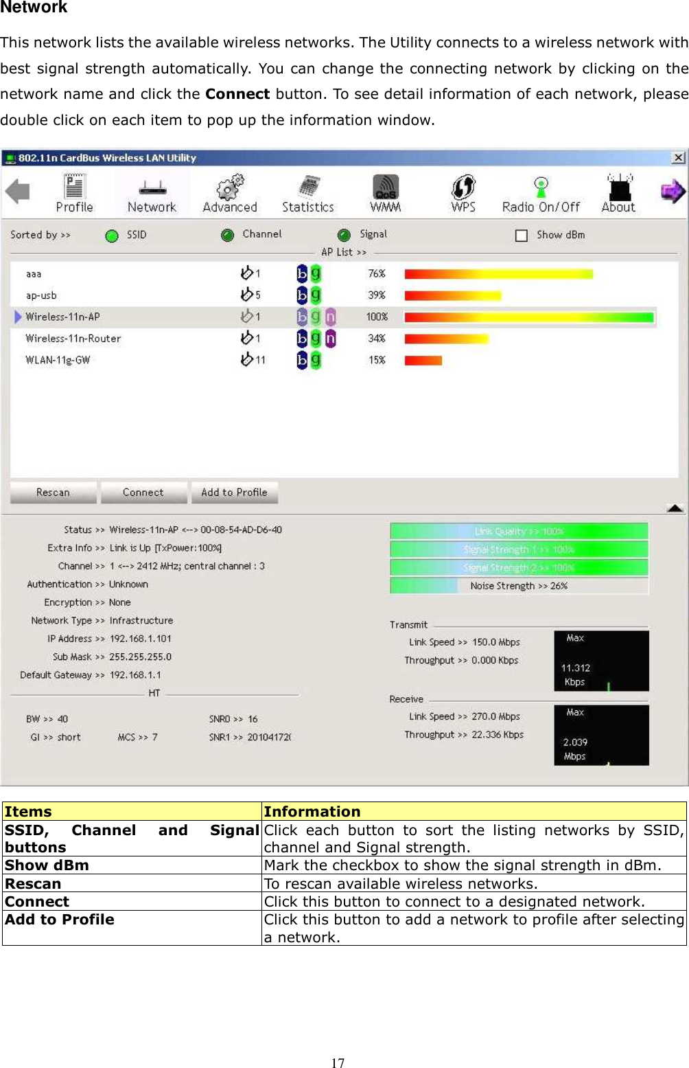  17 Network This network lists the available wireless networks. The Utility connects to a wireless network with best signal strength automatically. You can change the connecting network by clicking on the network name and click the Connect button. To see detail information of each network, please double click on each item to pop up the information window.    Items  Information SSID,  Channel  and  Signal buttons Click  each  button  to  sort  the  listing  networks  by  SSID, channel and Signal strength. Show dBm  Mark the checkbox to show the signal strength in dBm. Rescan  To rescan available wireless networks. Connect  Click this button to connect to a designated network. Add to Profile Click this button to add a network to profile after selecting a network.    