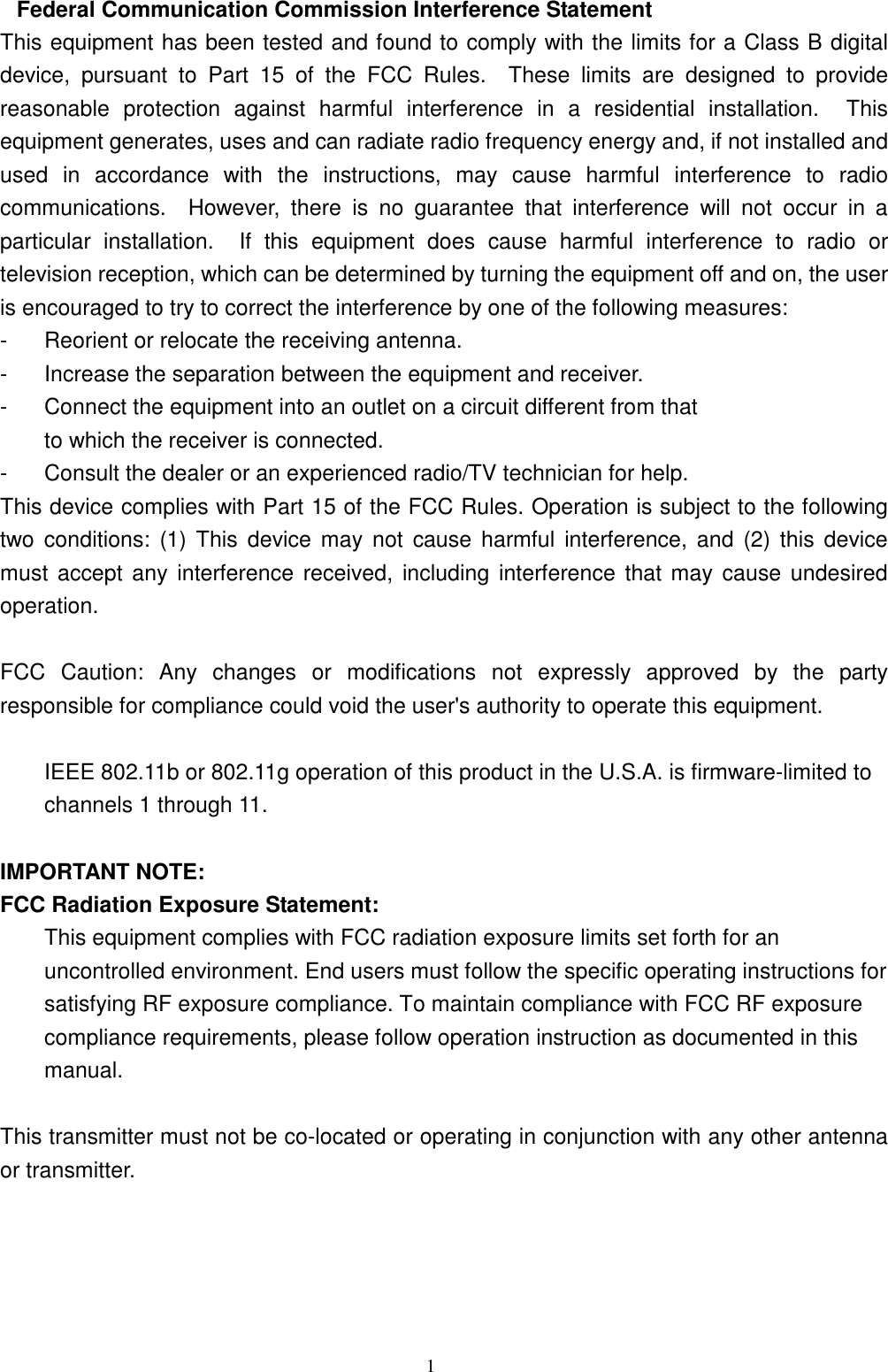  1  Federal Communication Commission Interference Statement This equipment has been tested and found to comply with the limits for a Class B digital device,  pursuant  to  Part  15  of  the  FCC  Rules.    These  limits  are  designed  to  provide reasonable  protection  against  harmful  interference  in  a  residential  installation.    This equipment generates, uses and can radiate radio frequency energy and, if not installed and used  in  accordance  with  the  instructions,  may  cause  harmful  interference  to  radio communications.    However,  there  is  no  guarantee  that  interference  will  not  occur  in  a particular  installation.    If  this  equipment  does  cause  harmful  interference  to  radio  or television reception, which can be determined by turning the equipment off and on, the user is encouraged to try to correct the interference by one of the following measures: -  Reorient or relocate the receiving antenna. -  Increase the separation between the equipment and receiver. -  Connect the equipment into an outlet on a circuit different from that to which the receiver is connected. -  Consult the dealer or an experienced radio/TV technician for help. This device complies with Part 15 of the FCC Rules. Operation is subject to the following two  conditions:  (1)  This  device  may  not  cause  harmful  interference,  and  (2)  this  device must  accept any interference  received,  including interference that may cause undesired operation.  FCC  Caution:  Any  changes  or  modifications  not  expressly  approved  by  the  party responsible for compliance could void the user&apos;s authority to operate this equipment.  IEEE 802.11b or 802.11g operation of this product in the U.S.A. is firmware-limited to channels 1 through 11.  IMPORTANT NOTE: FCC Radiation Exposure Statement: This equipment complies with FCC radiation exposure limits set forth for an uncontrolled environment. End users must follow the specific operating instructions for satisfying RF exposure compliance. To maintain compliance with FCC RF exposure compliance requirements, please follow operation instruction as documented in this manual.  This transmitter must not be co-located or operating in conjunction with any other antenna or transmitter.    