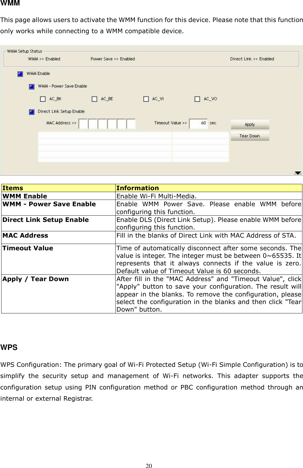  20 WMM This page allows users to activate the WMM function for this device. Please note that this function only works while connecting to a WMM compatible device.  Items  Information WMM Enable    Enable Wi-Fi Multi-Media. WMM - Power Save Enable  Enable  WMM  Power  Save.  Please  enable  WMM  before configuring this function.   Direct Link Setup Enable    Enable DLS (Direct Link Setup). Please enable WMM before configuring this function. MAC Address  Fill in the blanks of Direct Link with MAC Address of STA. Timeout Value  Time of automatically disconnect after some seconds. The value is integer. The integer must be between 0~65535. It represents  that  it  always  connects  if  the  value  is  zero. Default value of Timeout Value is 60 seconds. Apply / Tear Down  After fill in the &quot;MAC Address&quot; and &quot;Timeout Value&quot;, click &quot;Apply&quot; button to save  your configuration. The result will appear in the blanks. To remove the configuration, please select the configuration in the blanks and then click &quot;Tear Down&quot; button.   WPS WPS Configuration: The primary goal of Wi-Fi Protected Setup (Wi-Fi Simple Configuration) is to simplify  the  security  setup  and  management  of  Wi-Fi  networks.  This  adapter  supports  the configuration  setup  using  PIN  configuration  method  or  PBC  configuration  method  through  an internal or external Registrar.    