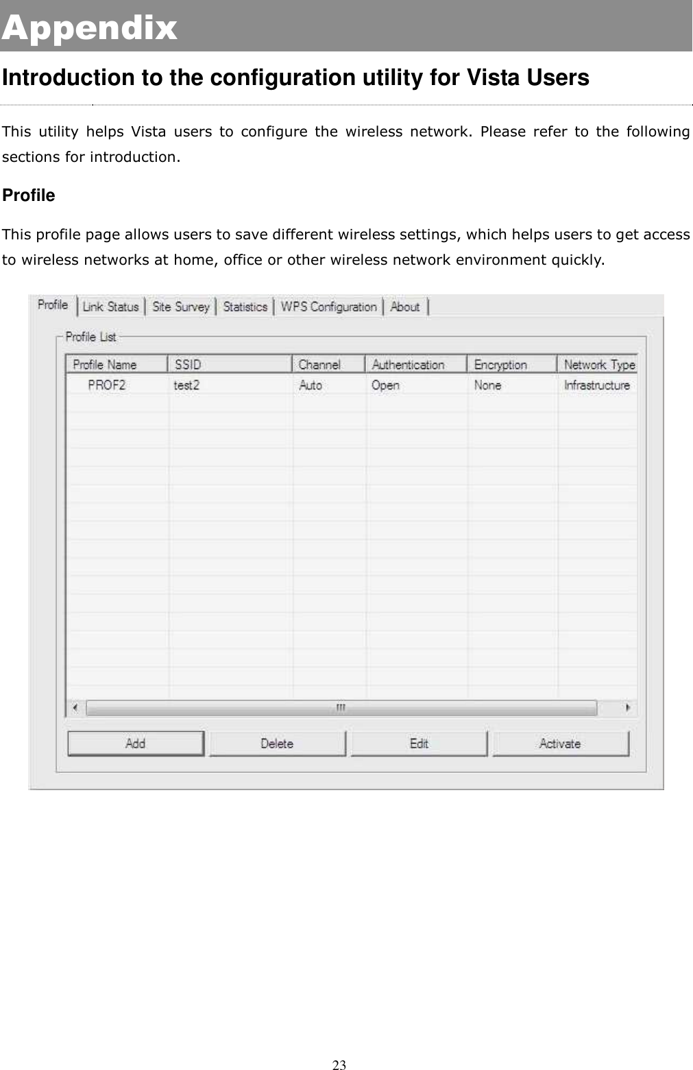  23 Appendix Introduction to the configuration utility for Vista Users This  utility  helps  Vista  users  to  configure  the  wireless  network.  Please  refer  to  the  following sections for introduction. Profile This profile page allows users to save different wireless settings, which helps users to get access to wireless networks at home, office or other wireless network environment quickly.      