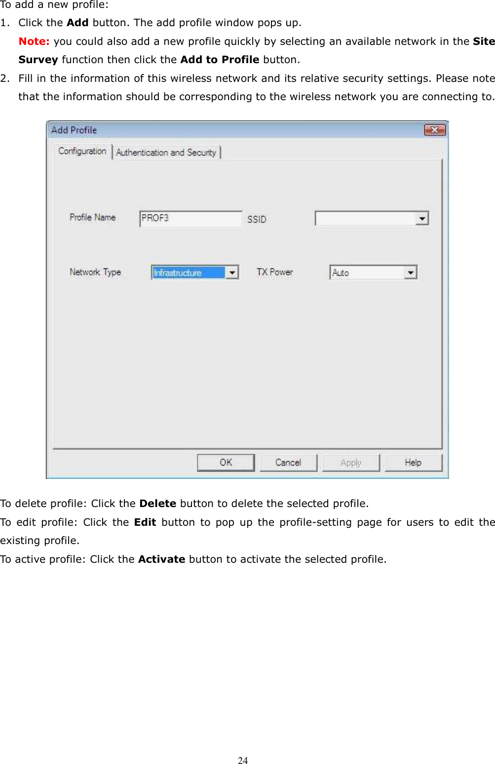  24 To add a new profile: 1. Click the Add button. The add profile window pops up. Note: you could also add a new profile quickly by selecting an available network in the Site Survey function then click the Add to Profile button. 2. Fill in the information of this wireless network and its relative security settings. Please note that the information should be corresponding to the wireless network you are connecting to.  To delete profile: Click the Delete button to delete the selected profile. To  edit  profile:  Click  the  Edit  button  to  pop  up  the  profile-setting  page  for  users  to  edit  the existing profile. To active profile: Click the Activate button to activate the selected profile.          