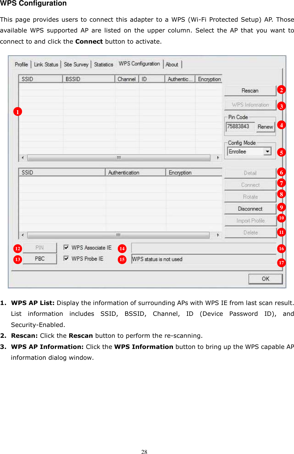  28 WPS Configuration This page provides users to connect this adapter to a WPS (Wi-Fi Protected Setup) AP. Those available  WPS  supported  AP  are  listed  on  the  upper  column.  Select  the  AP  that  you  want  to connect to and click the Connect button to activate.    1. WPS AP List: Display the information of surrounding APs with WPS IE from last scan result. List  information  includes  SSID,  BSSID,  Channel,  ID  (Device  Password  ID),  and Security-Enabled. 2. Rescan: Click the Rescan button to perform the re-scanning. 3. WPS AP Information: Click the WPS Information button to bring up the WPS capable AP information dialog window. 1 2 3 4 5 6 7 8 9 10 11 12 13 14 15 16 17 