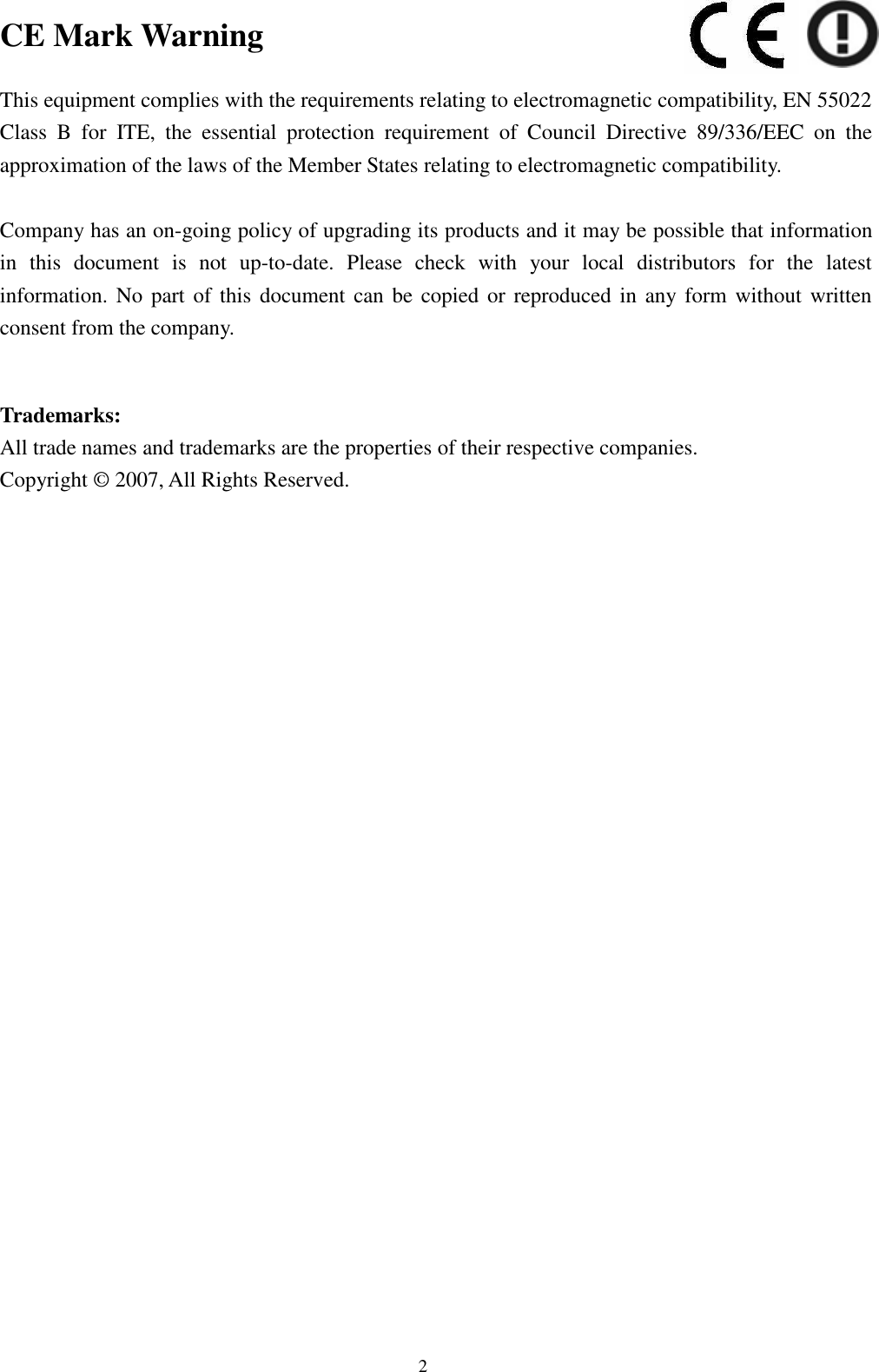  2 CE Mark Warning  This equipment complies with the requirements relating to electromagnetic compatibility, EN 55022 Class  B  for  ITE,  the  essential  protection  requirement  of  Council  Directive  89/336/EEC  on  the approximation of the laws of the Member States relating to electromagnetic compatibility.  Company has an on-going policy of upgrading its products and it may be possible that information in  this  document  is  not  up-to-date.  Please  check  with  your  local  distributors  for  the  latest information. No part  of this document can be copied or  reproduced  in  any form without written consent from the company.   Trademarks: All trade names and trademarks are the properties of their respective companies. Copyright © 2007, All Rights Reserved.  