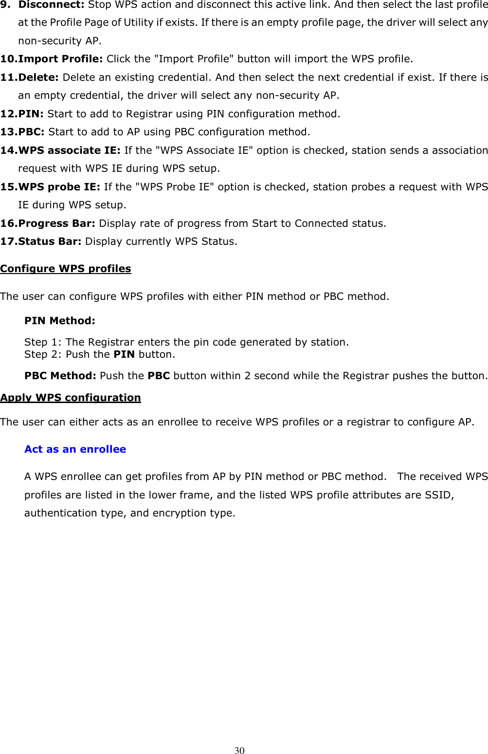  30 9. Disconnect: Stop WPS action and disconnect this active link. And then select the last profile at the Profile Page of Utility if exists. If there is an empty profile page, the driver will select any non-security AP. 10. Import Profile: Click the &quot;Import Profile&quot; button will import the WPS profile. 11. Delete: Delete an existing credential. And then select the next credential if exist. If there is an empty credential, the driver will select any non-security AP. 12. PIN: Start to add to Registrar using PIN configuration method. 13. PBC: Start to add to AP using PBC configuration method. 14. WPS associate IE: If the &quot;WPS Associate IE&quot; option is checked, station sends a association request with WPS IE during WPS setup. 15. WPS probe IE: If the &quot;WPS Probe IE&quot; option is checked, station probes a request with WPS IE during WPS setup. 16. Progress Bar: Display rate of progress from Start to Connected status. 17. Status Bar: Display currently WPS Status. Configure WPS profiles The user can configure WPS profiles with either PIN method or PBC method. PIN Method: Step 1: The Registrar enters the pin code generated by station. Step 2: Push the PIN button. PBC Method: Push the PBC button within 2 second while the Registrar pushes the button. Apply WPS configuration The user can either acts as an enrollee to receive WPS profiles or a registrar to configure AP. Act as an enrollee A WPS enrollee can get profiles from AP by PIN method or PBC method.    The received WPS profiles are listed in the lower frame, and the listed WPS profile attributes are SSID, authentication type, and encryption type. 