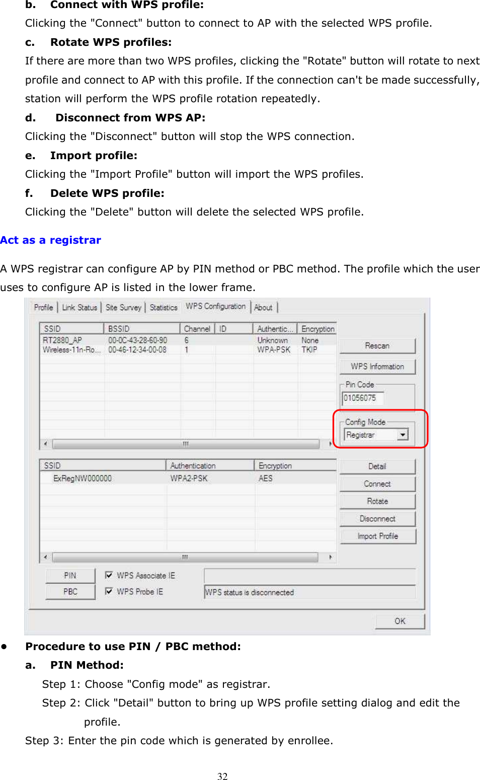  32 b.  Connect with WPS profile:   Clicking the &quot;Connect&quot; button to connect to AP with the selected WPS profile.   c.  Rotate WPS profiles:   If there are more than two WPS profiles, clicking the &quot;Rotate&quot; button will rotate to next profile and connect to AP with this profile. If the connection can&apos;t be made successfully, station will perform the WPS profile rotation repeatedly.   d.    Disconnect from WPS AP:   Clicking the &quot;Disconnect&quot; button will stop the WPS connection.   e.  Import profile:   Clicking the &quot;Import Profile&quot; button will import the WPS profiles.   f.  Delete WPS profile:   Clicking the &quot;Delete&quot; button will delete the selected WPS profile.     Act as a registrar A WPS registrar can configure AP by PIN method or PBC method. The profile which the user uses to configure AP is listed in the lower frame.  •  Procedure to use PIN / PBC method:   a.  PIN Method:   Step 1: Choose &quot;Config mode&quot; as registrar.   Step 2: Click &quot;Detail&quot; button to bring up WPS profile setting dialog and edit the profile.       Step 3: Enter the pin code which is generated by enrollee.   