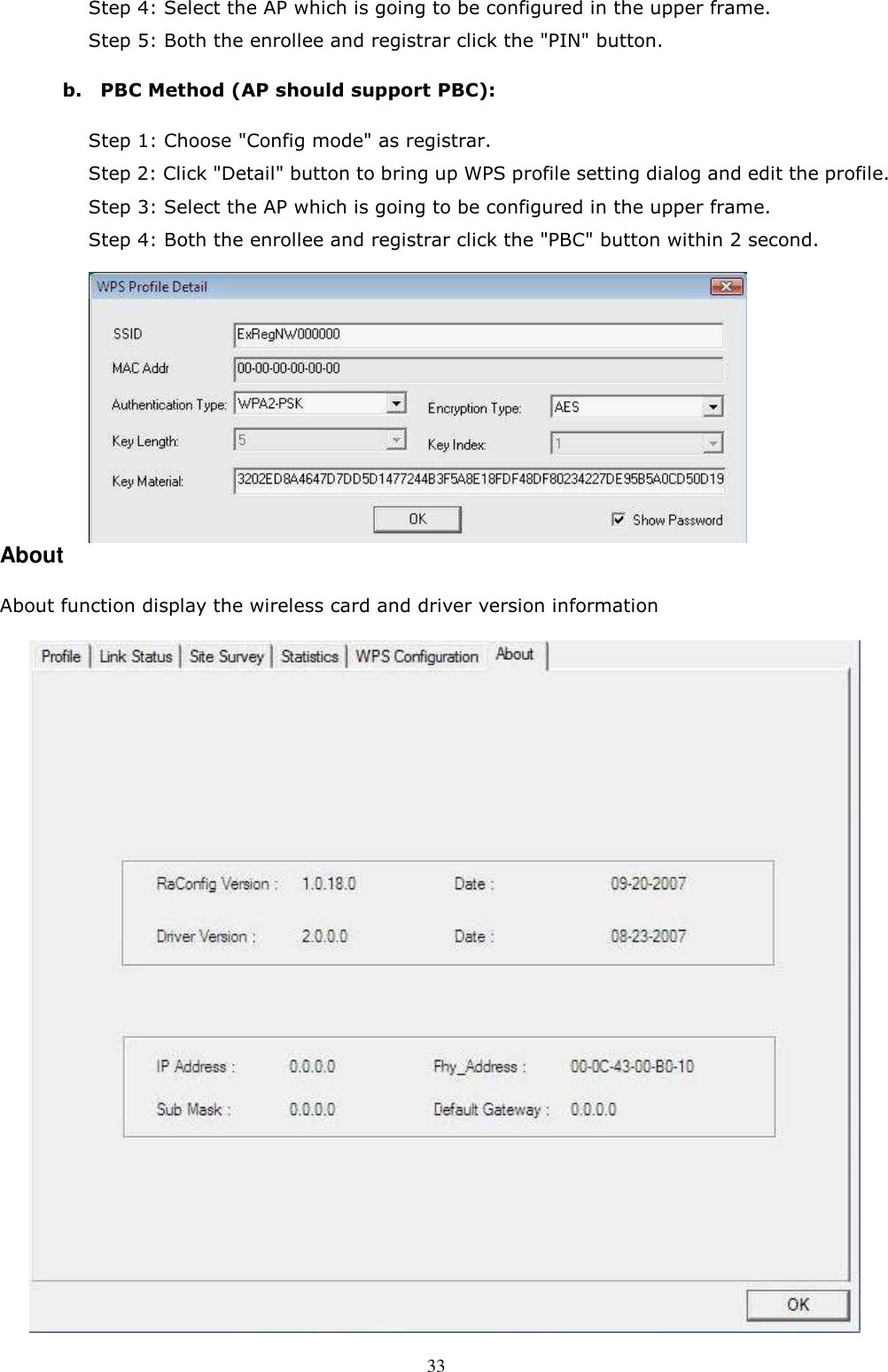  33 Step 4: Select the AP which is going to be configured in the upper frame.     Step 5: Both the enrollee and registrar click the &quot;PIN&quot; button. b.    PBC Method (AP should support PBC): Step 1: Choose &quot;Config mode&quot; as registrar.   Step 2: Click &quot;Detail&quot; button to bring up WPS profile setting dialog and edit the profile.   Step 3: Select the AP which is going to be configured in the upper frame.     Step 4: Both the enrollee and registrar click the &quot;PBC&quot; button within 2 second.         About About function display the wireless card and driver version information  