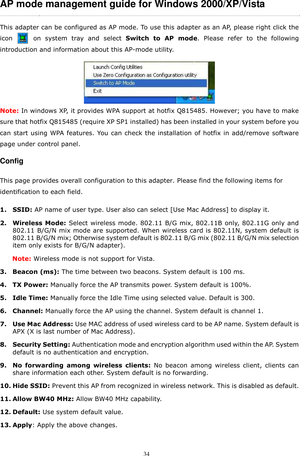  34 AP mode management guide for Windows 2000/XP/Vista This adapter can be configured as AP mode. To use this adapter as an AP, please right click the             icon          on  system  tray  and  select  Switch  to  AP  mode.  Please  refer  to  the  following introduction and information about this AP-mode utility.  Note: In windows XP, it provides WPA support at hotfix Q815485. However; you have to make sure that hotfix Q815485 (require XP SP1 installed) has been installed in your system before you can start using WPA features. You can check the installation of hotfix in add/remove software page under control panel.   Config   This page provides overall configuration to this adapter. Please find the following items for identification to each field.  1. SSID: AP name of user type. User also can select [Use Mac Address] to display it.   2. Wireless Mode: Select wireless mode. 802.11 B/G mix, 802.11B only, 802.11G only and 802.11 B/G/N mix mode are supported. When wireless card is 802.11N, system default is 802.11 B/G/N mix; Otherwise system default is 802.11 B/G mix (802.11 B/G/N mix selection item only exists for B/G/N adapter).         Note: Wireless mode is not support for Vista. 3. Beacon (ms): The time between two beacons. System default is 100 ms. 4. TX Power: Manually force the AP transmits power. System default is 100%. 5. Idle Time: Manually force the Idle Time using selected value. Default is 300. 6. Channel: Manually force the AP using the channel. System default is channel 1.   7. Use Mac Address: Use MAC address of used wireless card to be AP name. System default is APX (X is last number of Mac Address). 8. Security Setting: Authentication mode and encryption algorithm used within the AP. System default is no authentication and encryption. 9. No  forwarding  among  wireless  clients:  No  beacon  among  wireless  client,  clients  can share information each other. System default is no forwarding. 10. Hide SSID: Prevent this AP from recognized in wireless network. This is disabled as default. 11. Allow BW40 MHz: Allow BW40 MHz capability. 12. Default: Use system default value. 13. Apply: Apply the above changes.  