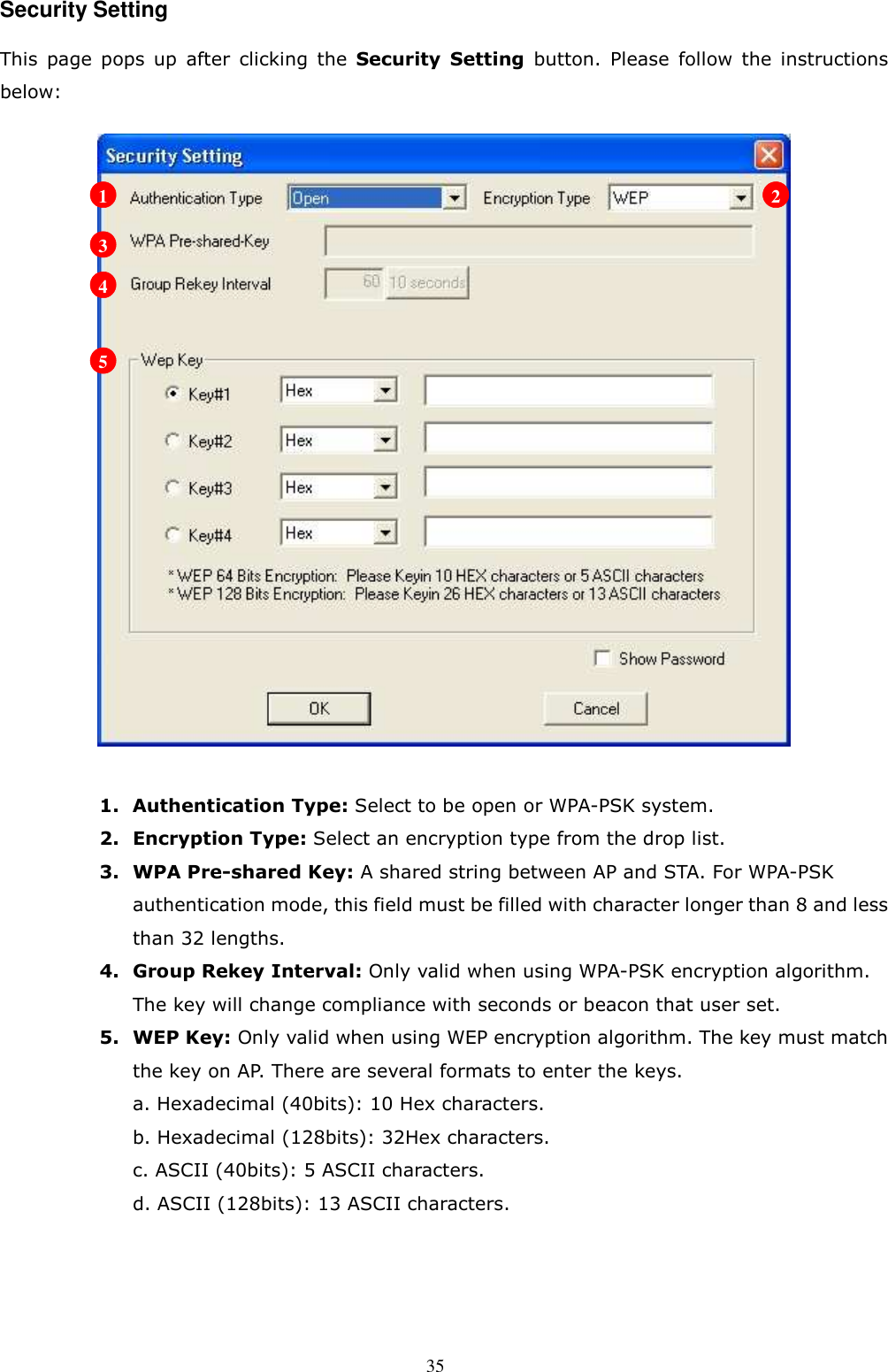  35 Security Setting This  page  pops  up  after  clicking  the  Security  Setting  button.  Please  follow  the  instructions below:   1. Authentication Type: Select to be open or WPA-PSK system. 2. Encryption Type: Select an encryption type from the drop list. 3. WPA Pre-shared Key: A shared string between AP and STA. For WPA-PSK authentication mode, this field must be filled with character longer than 8 and less than 32 lengths. 4. Group Rekey Interval: Only valid when using WPA-PSK encryption algorithm. The key will change compliance with seconds or beacon that user set. 5. WEP Key: Only valid when using WEP encryption algorithm. The key must match the key on AP. There are several formats to enter the keys. a. Hexadecimal (40bits): 10 Hex characters. b. Hexadecimal (128bits): 32Hex characters. c. ASCII (40bits): 5 ASCII characters. d. ASCII (128bits): 13 ASCII characters.    1 2 3 4 5 