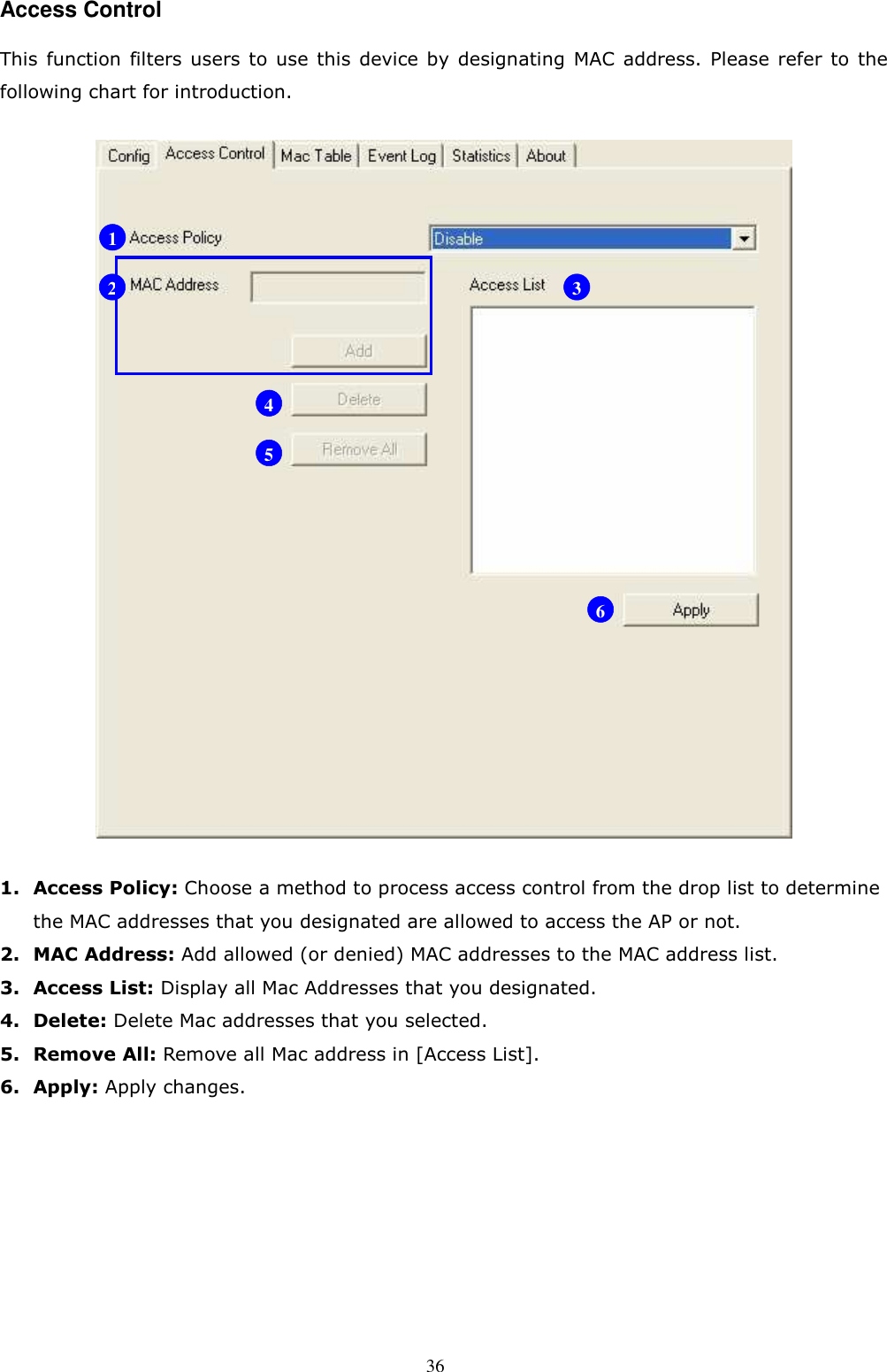  36 Access Control This  function  filters users  to  use  this  device  by  designating MAC address. Please  refer  to  the following chart for introduction.  1. Access Policy: Choose a method to process access control from the drop list to determine the MAC addresses that you designated are allowed to access the AP or not. 2. MAC Address: Add allowed (or denied) MAC addresses to the MAC address list. 3. Access List: Display all Mac Addresses that you designated. 4. Delete: Delete Mac addresses that you selected. 5. Remove All: Remove all Mac address in [Access List]. 6. Apply: Apply changes.        1 2 3 4 5 6 