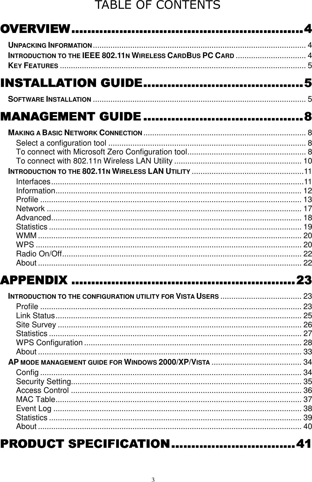  3 TABLE OF CONTENTS OVERVIEWOVERVIEWOVERVIEWOVERVIEW........................................................................................................................................................................................................................................4444 UNPACKING INFORMATION................................................................................................. 4 INTRODUCTION TO THE IEEE 802.11N WIRELESS CARDBUS PC CARD................................ 4 KEY FEATURES................................................................................................................ 5 INSTALLATION GUIDEINSTALLATION GUIDEINSTALLATION GUIDEINSTALLATION GUIDE................................................................................................................................................................5555 SOFTWARE INSTALLATION................................................................................................. 5 MMMMANAGEMENT GUIDEANAGEMENT GUIDEANAGEMENT GUIDEANAGEMENT GUIDE ................................................................................................................................................................8888 MAKING A BASIC NETWORK CONNECTION.......................................................................... 8 Select a configuration tool .......................................................................................... 8 To connect with Microsoft Zero Configuration tool...................................................... 8 To connect with 802.11n Wireless LAN Utility .......................................................... 10 INTRODUCTION TO THE 802.11N WIRELESS LAN UTILITY...................................................11 Interfaces...................................................................................................................11 Information................................................................................................................ 12 Profile ....................................................................................................................... 13 Network .................................................................................................................... 17 Advanced.................................................................................................................. 18 Statistics ................................................................................................................... 19 WMM ........................................................................................................................ 20 WPS ......................................................................................................................... 20 Radio On/Off............................................................................................................. 22 About ........................................................................................................................ 22 APPENDIXAPPENDIXAPPENDIXAPPENDIX ................................................................................................................................................................................................................................23232323 INTRODUCTION TO THE CONFIGURATION UTILITY FOR VISTA USERS..................................... 23 Profile ....................................................................................................................... 23 Link Status................................................................................................................ 25 Site Survey ............................................................................................................... 26 Statistics ................................................................................................................... 27 WPS Configuration ................................................................................................... 28 About ........................................................................................................................ 33 AP MODE MANAGEMENT GUIDE FOR WINDOWS 2000/XP/VISTA......................................... 34 Config ....................................................................................................................... 34 Security Setting......................................................................................................... 35 Access Control ......................................................................................................... 36 MAC Table................................................................................................................ 37 Event Log ................................................................................................................. 38 Statistics ................................................................................................................... 39 About ........................................................................................................................ 40 PRODUCT SPECIFICATIOPRODUCT SPECIFICATIOPRODUCT SPECIFICATIOPRODUCT SPECIFICATIONNNN............................................................................................................................41414141 