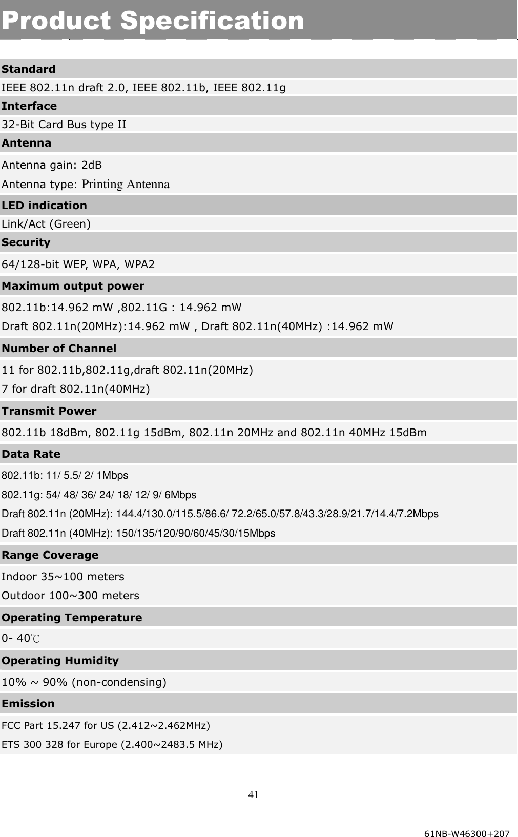  41  Product Specification  Standard IEEE 802.11n draft 2.0, IEEE 802.11b, IEEE 802.11g Interface 32-Bit Card Bus type II Antenna Antenna gain: 2dB Antenna type: Printing Antenna LED indication Link/Act (Green) Security 64/128-bit WEP, WPA, WPA2 Maximum output power 802.11b:14.962 mW ,802.11G : 14.962 mW Draft 802.11n(20MHz):14.962 mW , Draft 802.11n(40MHz) :14.962 mW Number of Channel   11 for 802.11b,802.11g,draft 802.11n(20MHz) 7 for draft 802.11n(40MHz) Transmit Power 802.11b 18dBm, 802.11g 15dBm, 802.11n 20MHz and 802.11n 40MHz 15dBm Data Rate 802.11b: 11/ 5.5/ 2/ 1Mbps  802.11g: 54/ 48/ 36/ 24/ 18/ 12/ 9/ 6Mbps  Draft 802.11n (20MHz): 144.4/130.0/115.5/86.6/ 72.2/65.0/57.8/43.3/28.9/21.7/14.4/7.2Mbps  Draft 802.11n (40MHz): 150/135/120/90/60/45/30/15Mbps Range Coverage   Indoor 35~100 meters Outdoor 100~300 meters Operating Temperature 0- 40℃  Operating Humidity 10% ~ 90% (non-condensing) Emission FCC Part 15.247 for US (2.412~2.462MHz) ETS 300 328 for Europe (2.400~2483.5 MHz)  61NB-W46300+207 