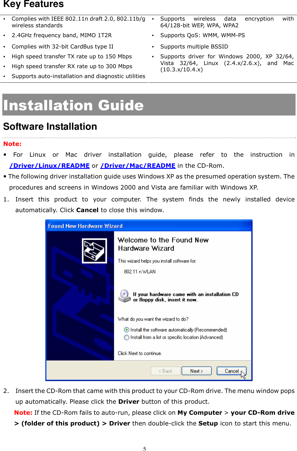 5 Key Features    Complies with IEEE 802.11n draft 2.0, 802.11b/g wireless standards  Supports  wireless  data  encryption  with 64/128-bit WEP, WPA, WPA2  2.4GHz frequency band, MIMO 1T2R  Supports QoS: WMM, WMM-PS  Complies with 32-bit CardBus type II  Supports multiple BSSID  High speed transfer TX rate up to 150 Mbps    High speed transfer RX rate up to 300 Mbps    Supports auto-installation and diagnostic utilities  Supports  driver  for  Windows  2000,  XP  32/64, Vista  32/64,  Linux  (2.4.x/2.6.x),  and  Mac (10.3.x/10.4.x) Installation Guide Software Installation Note:     For  Linux  or  Mac  driver  installation  guide,  please  refer  to  the  instruction  in /Driver/Linux/README or /Driver/Mac/README in the CD-Rom.  The following driver installation guide uses Windows XP as the presumed operation system. The procedures and screens in Windows 2000 and Vista are familiar with Windows XP. 1. Insert  this  product  to  your  computer.  The  system  finds  the  newly  installed  device automatically. Click Cancel to close this window.    2. Insert the CD-Rom that came with this product to your CD-Rom drive. The menu window pops up automatically. Please click the Driver button of this product.   Note: If the CD-Rom fails to auto-run, please click on My Computer &gt; your CD-Rom drive &gt; (folder of this product) &gt; Driver then double-click the Setup icon to start this menu.  