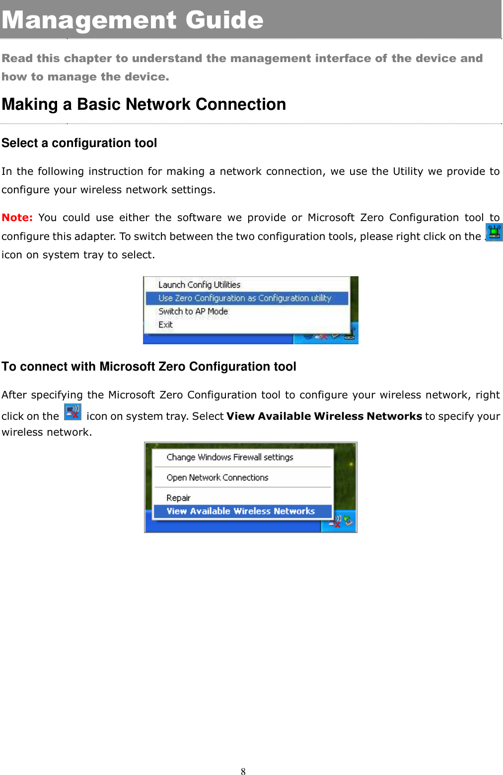  8 Management Guide Read this chapter to understand the management interface of the device and how to manage the device. Making a Basic Network Connection   Select a configuration tool In the following instruction for making a network connection, we use the Utility we provide to configure your wireless network settings.   Note: You  could  use  either  the  software  we  provide  or  Microsoft  Zero  Configuration  tool  to configure this adapter. To switch between the two configuration tools, please right click on the ….. icon on system tray to select.    To connect with Microsoft Zero Configuration tool After specifying the Microsoft Zero Configuration tool to configure your wireless network, right click on the    icon on system tray. Select View Available Wireless Networks to specify your wireless network.      