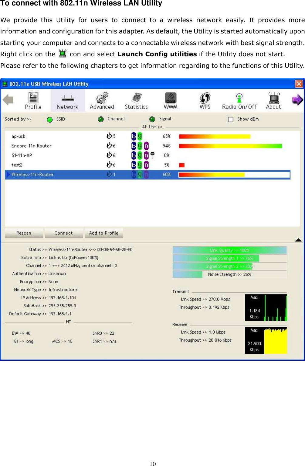  10To connect with 802.11n Wireless LAN Utility   We  provide  this  Utility  for  users  to  connect  to  a  wireless  network  easily.  It  provides  more information and configuration for this adapter. As default, the Utility is started automatically upon starting your computer and connects to a connectable wireless network with best signal strength. Right click on the        icon and select Launch Config utilities if the Utility does not start. Please refer to the following chapters to get information regarding to the functions of this Utility.          