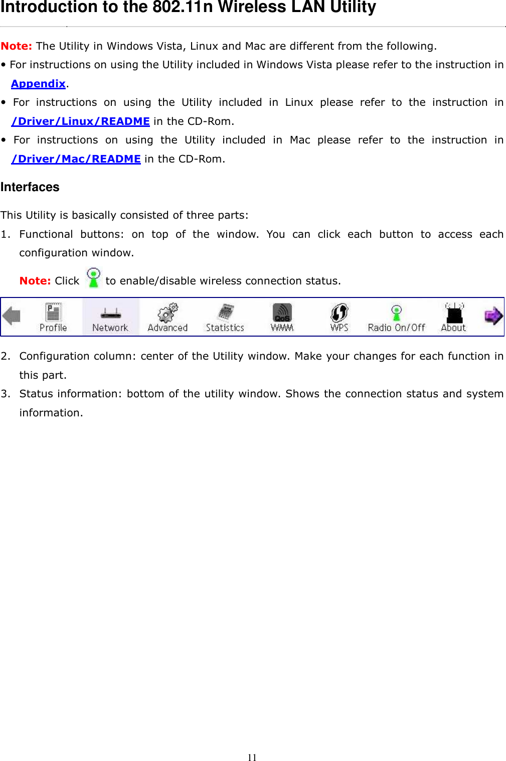  11 Introduction to the 802.11n Wireless LAN Utility   Note: The Utility in Windows Vista, Linux and Mac are different from the following.  For instructions on using the Utility included in Windows Vista please refer to the instruction in Appendix.   For  instructions  on  using  the  Utility  included  in  Linux  please  refer  to  the  instruction  in /Driver/Linux/README in the CD-Rom.   For  instructions  on  using  the  Utility  included  in  Mac  please  refer  to  the  instruction  in /Driver/Mac/README in the CD-Rom. Interfaces This Utility is basically consisted of three parts: 1. Functional  buttons:  on  top  of  the  window.  You  can  click  each  button  to  access  each configuration window.   Note: Click          to enable/disable wireless connection status.      2. Configuration column: center of the Utility window. Make your changes for each function in this part. 3. Status information: bottom of the utility window. Shows the connection status and system information.                 