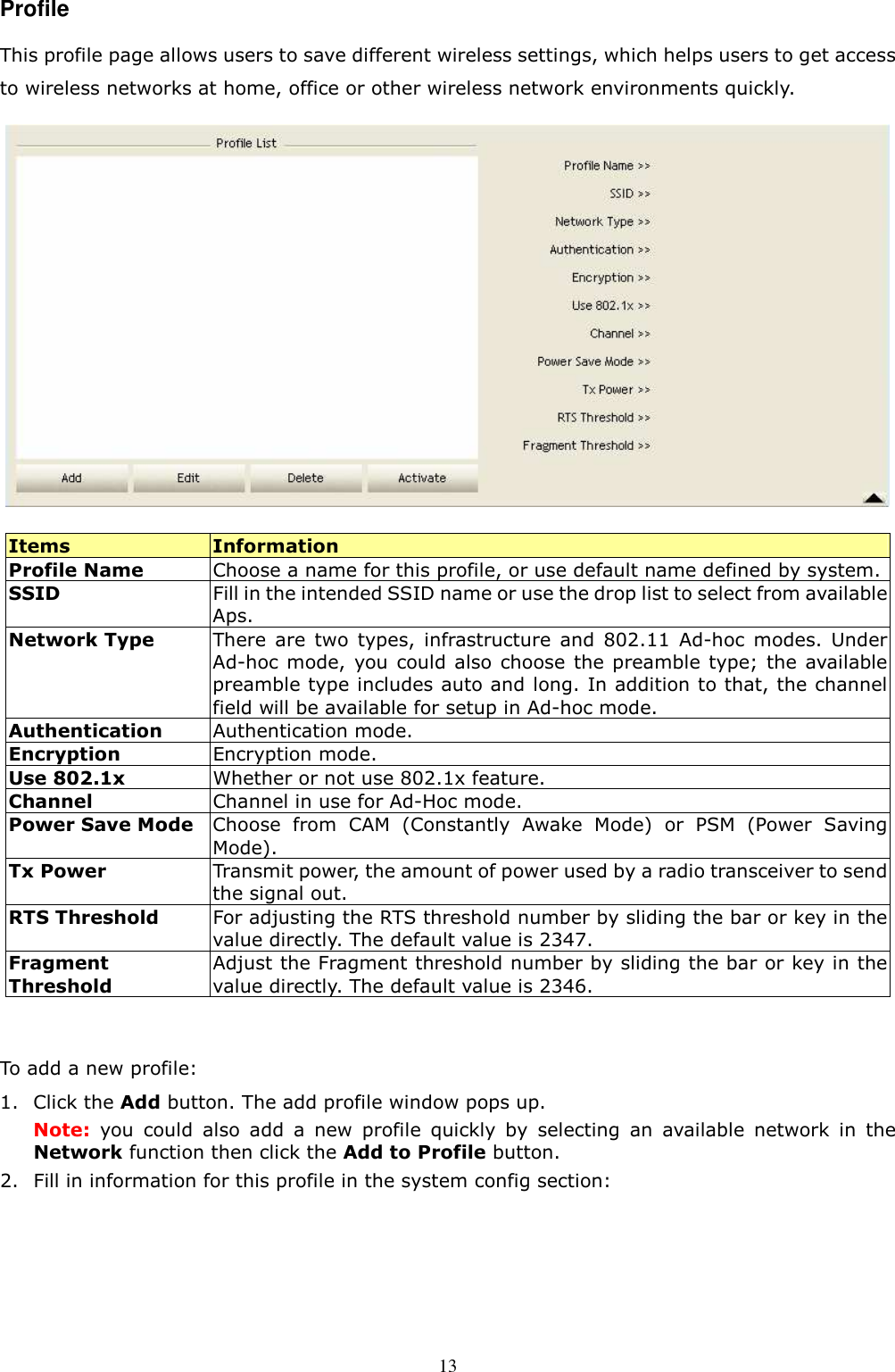  13Profile This profile page allows users to save different wireless settings, which helps users to get access to wireless networks at home, office or other wireless network environments quickly.    Items  Information Profile Name  Choose a name for this profile, or use default name defined by system. SSID  Fill in the intended SSID name or use the drop list to select from available Aps. Network Type  There  are  two  types,  infrastructure  and  802.11  Ad-hoc  modes.  Under Ad-hoc mode,  you could also choose the preamble  type; the  available preamble type includes auto and long. In addition to that, the channel field will be available for setup in Ad-hoc mode. Authentication    Authentication mode. Encryption  Encryption mode. Use 802.1x  Whether or not use 802.1x feature. Channel  Channel in use for Ad-Hoc mode. Power Save Mode Choose  from  CAM  (Constantly  Awake  Mode)  or  PSM  (Power  Saving Mode).   Tx Power  Transmit power, the amount of power used by a radio transceiver to send the signal out. RTS Threshold  For adjusting the RTS threshold number by sliding the bar or key in the value directly. The default value is 2347. Fragment Threshold Adjust the Fragment threshold number by sliding the bar or key in the value directly. The default value is 2346.  To add a new profile: 1. Click the Add button. The add profile window pops up. Note:  you  could  also  add  a  new  profile  quickly  by  selecting  an  available  network  in  the Network function then click the Add to Profile button. 2. Fill in information for this profile in the system config section: 