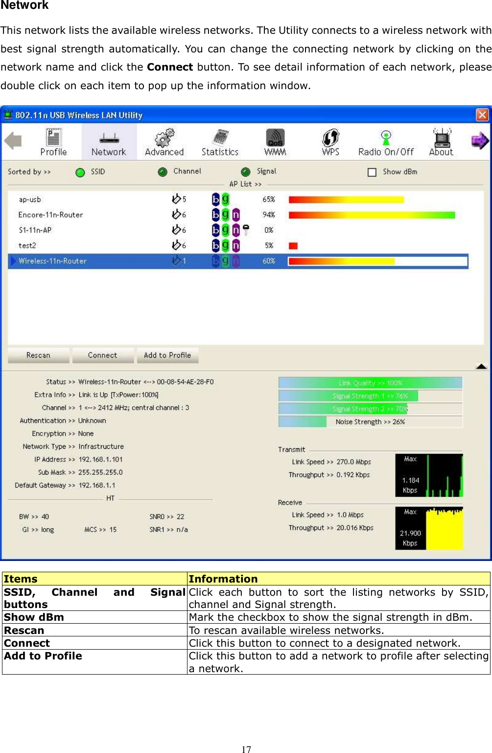  17Network This network lists the available wireless networks. The Utility connects to a wireless network with best signal strength automatically. You can  change the connecting network by clicking on the network name and click the Connect button. To see detail information of each network, please double click on each item to pop up the information window.    Items  Information SSID,  Channel  and  Signal buttons Click  each  button  to  sort  the  listing  networks  by  SSID, channel and Signal strength. Show dBm  Mark the checkbox to show the signal strength in dBm. Rescan  To rescan available wireless networks. Connect  Click this button to connect to a designated network. Add to Profile Click this button to add a network to profile after selecting a network.    