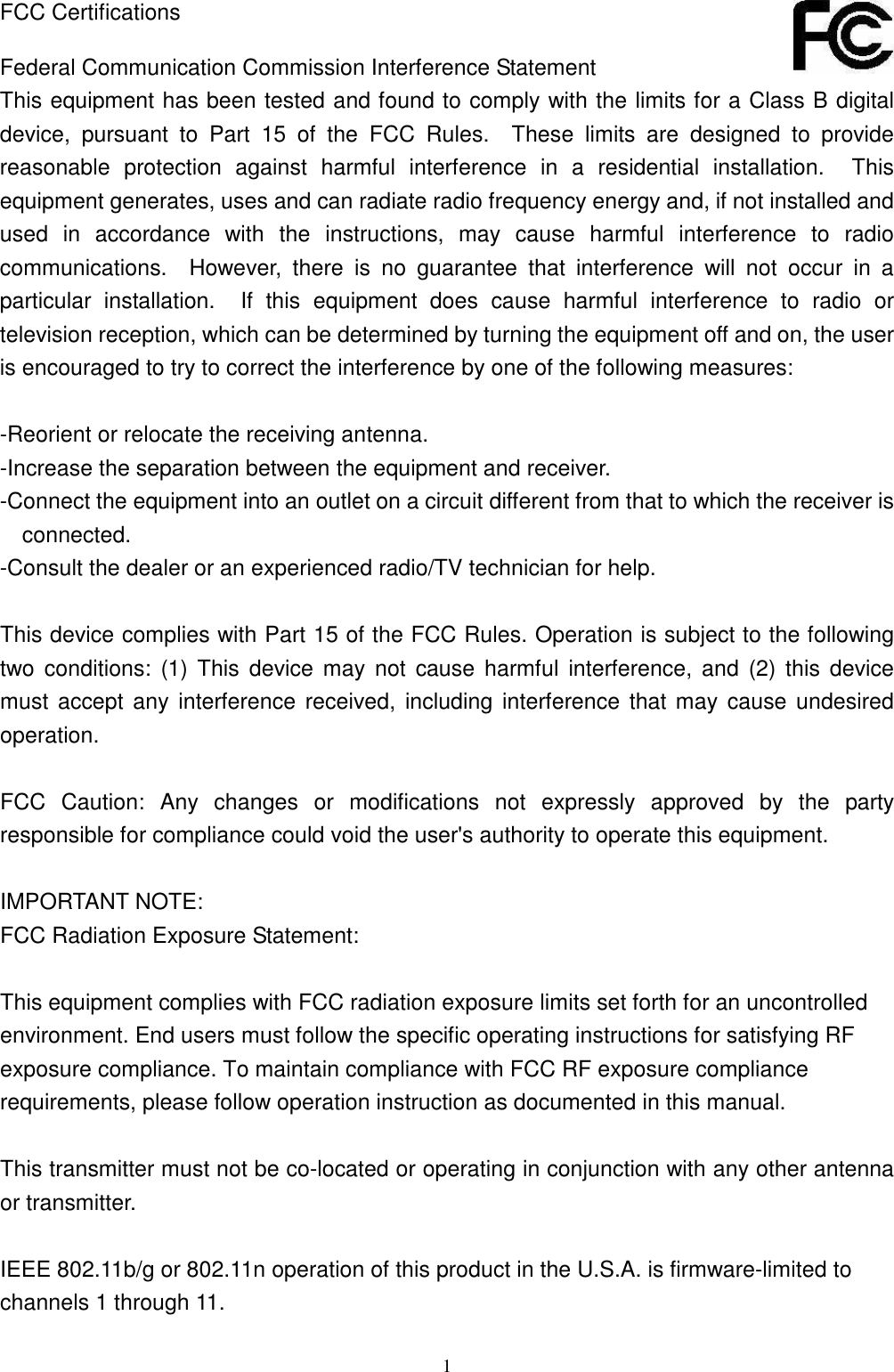  1 FCC Certifications  Federal Communication Commission Interference Statement This equipment has been tested and found to comply with the limits for a Class B digital device,  pursuant  to  Part  15  of  the  FCC  Rules.    These  limits  are  designed  to  provide reasonable  protection  against  harmful  interference  in  a  residential  installation.    This equipment generates, uses and can radiate radio frequency energy and, if not installed and used  in  accordance  with  the  instructions,  may  cause  harmful  interference  to  radio communications.    However,  there  is  no  guarantee  that  interference  will  not  occur  in  a particular  installation.    If  this  equipment  does  cause  harmful  interference  to  radio  or television reception, which can be determined by turning the equipment off and on, the user is encouraged to try to correct the interference by one of the following measures:  -Reorient or relocate the receiving antenna. -Increase the separation between the equipment and receiver. -Connect the equipment into an outlet on a circuit different from that to which the receiver is connected. -Consult the dealer or an experienced radio/TV technician for help.  This device complies with Part 15 of the FCC Rules. Operation is subject to the following two  conditions:  (1)  This  device  may  not  cause  harmful  interference,  and  (2)  this  device must  accept any interference  received,  including interference that may cause undesired operation.  FCC  Caution:  Any  changes  or  modifications  not  expressly  approved  by  the  party responsible for compliance could void the user&apos;s authority to operate this equipment.  IMPORTANT NOTE: FCC Radiation Exposure Statement:  This equipment complies with FCC radiation exposure limits set forth for an uncontrolled environment. End users must follow the specific operating instructions for satisfying RF exposure compliance. To maintain compliance with FCC RF exposure compliance requirements, please follow operation instruction as documented in this manual.  This transmitter must not be co-located or operating in conjunction with any other antenna or transmitter.  IEEE 802.11b/g or 802.11n operation of this product in the U.S.A. is firmware-limited to channels 1 through 11. 