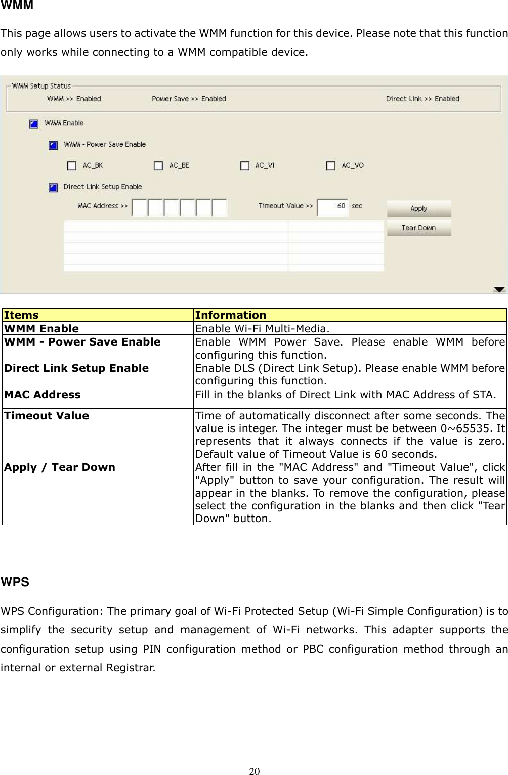  20WMM This page allows users to activate the WMM function for this device. Please note that this function only works while connecting to a WMM compatible device.  Items  Information WMM Enable    Enable Wi-Fi Multi-Media. WMM - Power Save Enable  Enable  WMM  Power  Save.  Please  enable  WMM  before configuring this function.   Direct Link Setup Enable    Enable DLS (Direct Link Setup). Please enable WMM before configuring this function. MAC Address  Fill in the blanks of Direct Link with MAC Address of STA. Timeout Value  Time of automatically disconnect after some seconds. The value is integer. The integer must be between 0~65535. It represents  that  it  always  connects  if  the  value  is  zero. Default value of Timeout Value is 60 seconds. Apply / Tear Down  After fill in the &quot;MAC Address&quot; and &quot;Timeout Value&quot;, click &quot;Apply&quot; button to save  your configuration. The result will appear in the blanks. To remove the configuration, please select the configuration in the blanks and then click &quot;Tear Down&quot; button.   WPS WPS Configuration: The primary goal of Wi-Fi Protected Setup (Wi-Fi Simple Configuration) is to simplify  the  security  setup  and  management  of  Wi-Fi  networks.  This  adapter  supports  the configuration  setup  using  PIN  configuration  method  or  PBC  configuration  method  through  an internal or external Registrar.    