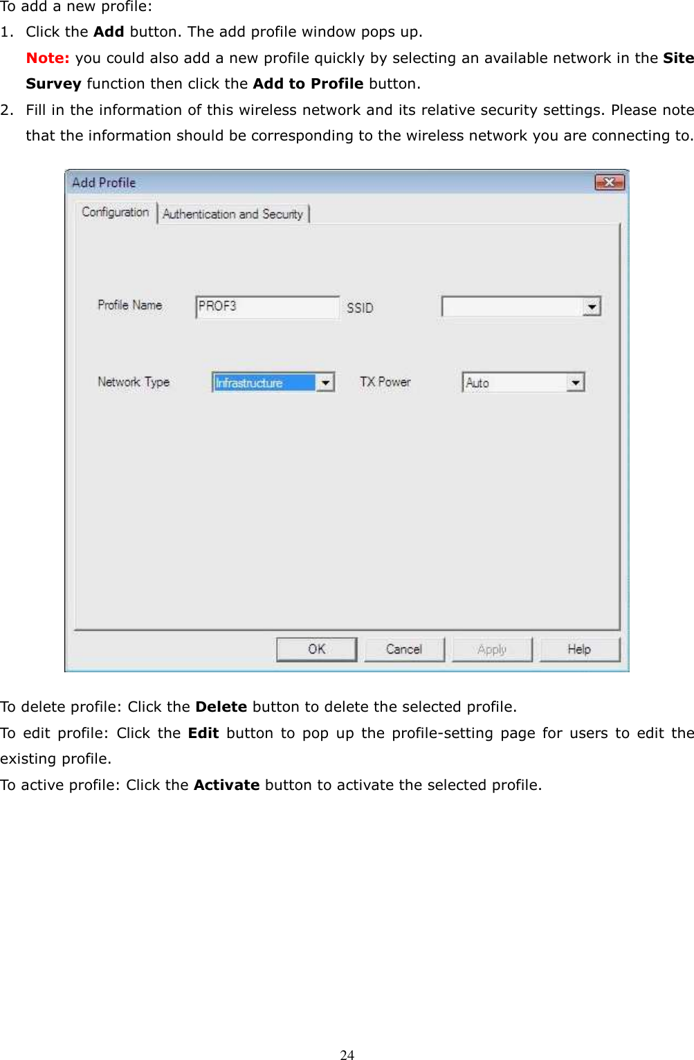  24To add a new profile: 1. Click the Add button. The add profile window pops up. Note: you could also add a new profile quickly by selecting an available network in the Site Survey function then click the Add to Profile button. 2. Fill in the information of this wireless network and its relative security settings. Please note that the information should be corresponding to the wireless network you are connecting to.  To delete profile: Click the Delete button to delete the selected profile. To  edit  profile:  Click  the  Edit  button  to  pop  up  the  profile-setting  page  for  users  to  edit  the existing profile. To active profile: Click the Activate button to activate the selected profile.          