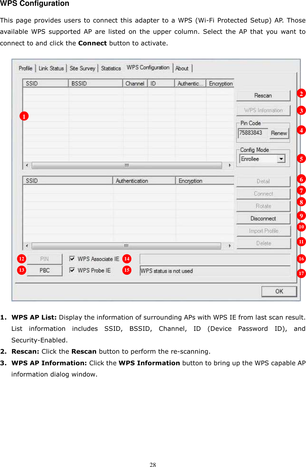  28WPS Configuration This page provides users to connect this adapter to a WPS (Wi-Fi Protected Setup) AP. Those available  WPS  supported  AP  are  listed  on  the  upper  column.  Select  the  AP  that  you  want  to connect to and click the Connect button to activate.    1. WPS AP List: Display the information of surrounding APs with WPS IE from last scan result. List  information  includes  SSID,  BSSID,  Channel,  ID  (Device  Password  ID),  and Security-Enabled. 2. Rescan: Click the Rescan button to perform the re-scanning. 3. WPS AP Information: Click the WPS Information button to bring up the WPS capable AP information dialog window.  1 2 3 4 5 6 7 8 9 10 11 12 13 14 15 16 17 