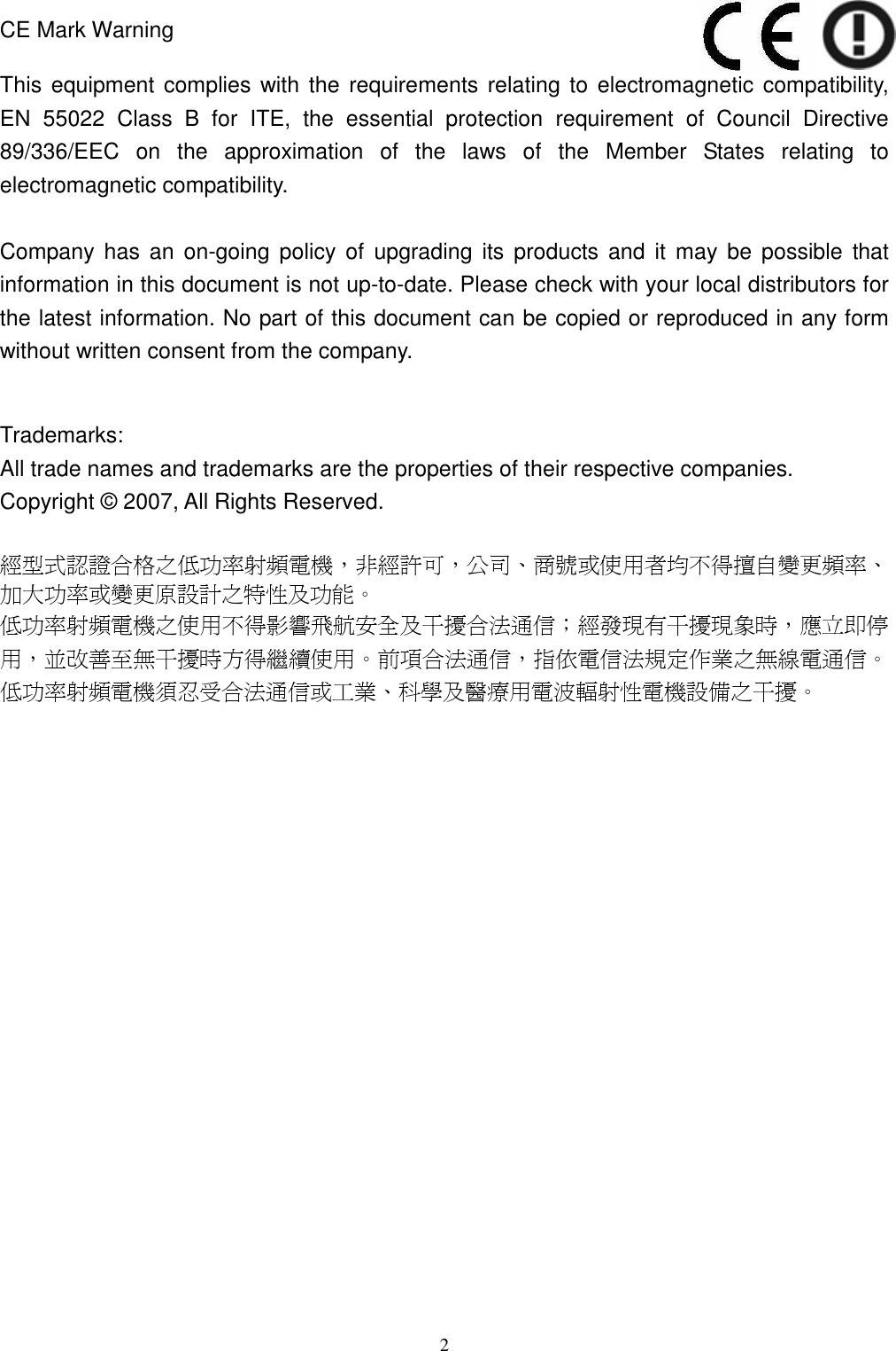  2  CE Mark Warning  This equipment complies  with the requirements relating to electromagnetic compatibility, EN  55022  Class  B  for  ITE,  the  essential  protection  requirement  of  Council  Directive 89/336/EEC  on  the  approximation  of  the  laws  of  the  Member  States  relating  to electromagnetic compatibility.  Company  has  an  on-going  policy  of  upgrading its  products  and  it  may  be  possible  that information in this document is not up-to-date. Please check with your local distributors for the latest information. No part of this document can be copied or reproduced in any form without written consent from the company.   Trademarks: All trade names and trademarks are the properties of their respective companies. Copyright © 2007, All Rights Reserved.  經型式認證合格之低功率射頻電機，非經許可，公司、商號或使用者均不得擅自變更頻率、加大功率或變更原設計之特性及功能。   低功率射頻電機之使用不得影響飛航安全及干擾合法通信；經發現有干擾現象時，應立即停用，並改善至無干擾時方得繼續使用。前項合法通信，指依電信法規定作業之無線電通信。低功率射頻電機須忍受合法通信或工業、科學及醫療用電波輻射性電機設備之干擾。 