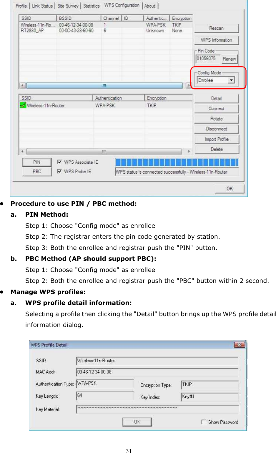  31 •  Procedure to use PIN / PBC method:   a.  PIN Method:       Step 1: Choose &quot;Config mode&quot; as enrollee       Step 2: The registrar enters the pin code generated by station.       Step 3: Both the enrollee and registrar push the &quot;PIN&quot; button.   b.  PBC Method (AP should support PBC):       Step 1: Choose &quot;Config mode&quot; as enrollee       Step 2: Both the enrollee and registrar push the &quot;PBC&quot; button within 2 second. •  Manage WPS profiles:   a.  WPS profile detail information:   Selecting a profile then clicking the &quot;Detail&quot; button brings up the WPS profile detail information dialog.         