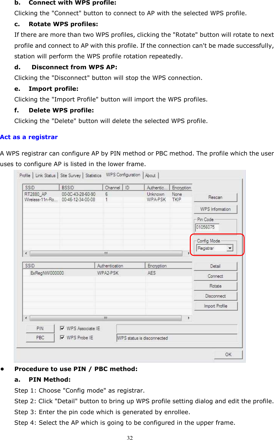  32b.  Connect with WPS profile:   Clicking the &quot;Connect&quot; button to connect to AP with the selected WPS profile.   c.  Rotate WPS profiles:   If there are more than two WPS profiles, clicking the &quot;Rotate&quot; button will rotate to next profile and connect to AP with this profile. If the connection can&apos;t be made successfully, station will perform the WPS profile rotation repeatedly.   d.    Disconnect from WPS AP:   Clicking the &quot;Disconnect&quot; button will stop the WPS connection.   e.  Import profile:   Clicking the &quot;Import Profile&quot; button will import the WPS profiles.   f.  Delete WPS profile:   Clicking the &quot;Delete&quot; button will delete the selected WPS profile.     Act as a registrar A WPS registrar can configure AP by PIN method or PBC method. The profile which the user uses to configure AP is listed in the lower frame.  •  Procedure to use PIN / PBC method:   a.  PIN Method:   Step 1: Choose &quot;Config mode&quot; as registrar.   Step 2: Click &quot;Detail&quot; button to bring up WPS profile setting dialog and edit the profile.       Step 3: Enter the pin code which is generated by enrollee.   Step 4: Select the AP which is going to be configured in the upper frame.     