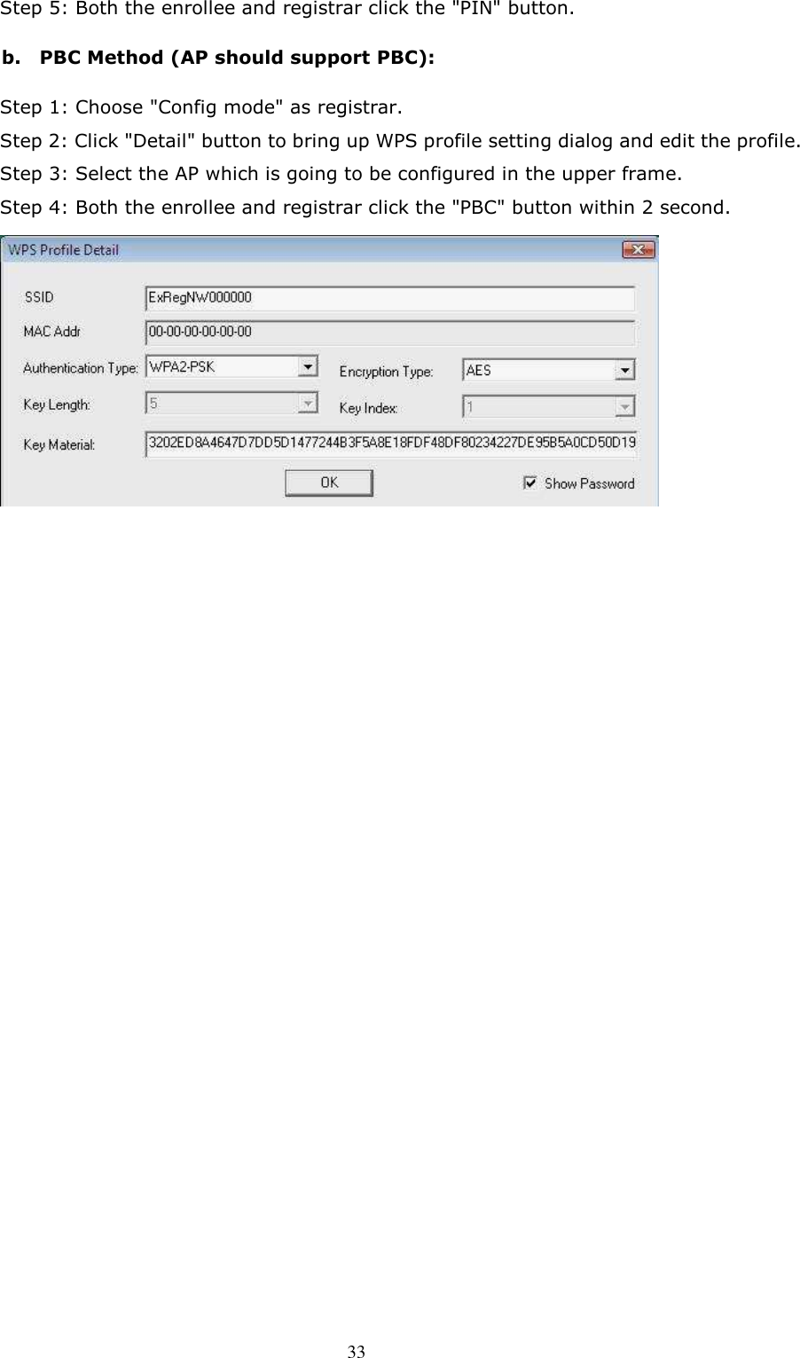  33Step 5: Both the enrollee and registrar click the &quot;PIN&quot; button. b.    PBC Method (AP should support PBC): Step 1: Choose &quot;Config mode&quot; as registrar.   Step 2: Click &quot;Detail&quot; button to bring up WPS profile setting dialog and edit the profile.   Step 3: Select the AP which is going to be configured in the upper frame.     Step 4: Both the enrollee and registrar click the &quot;PBC&quot; button within 2 second.                                