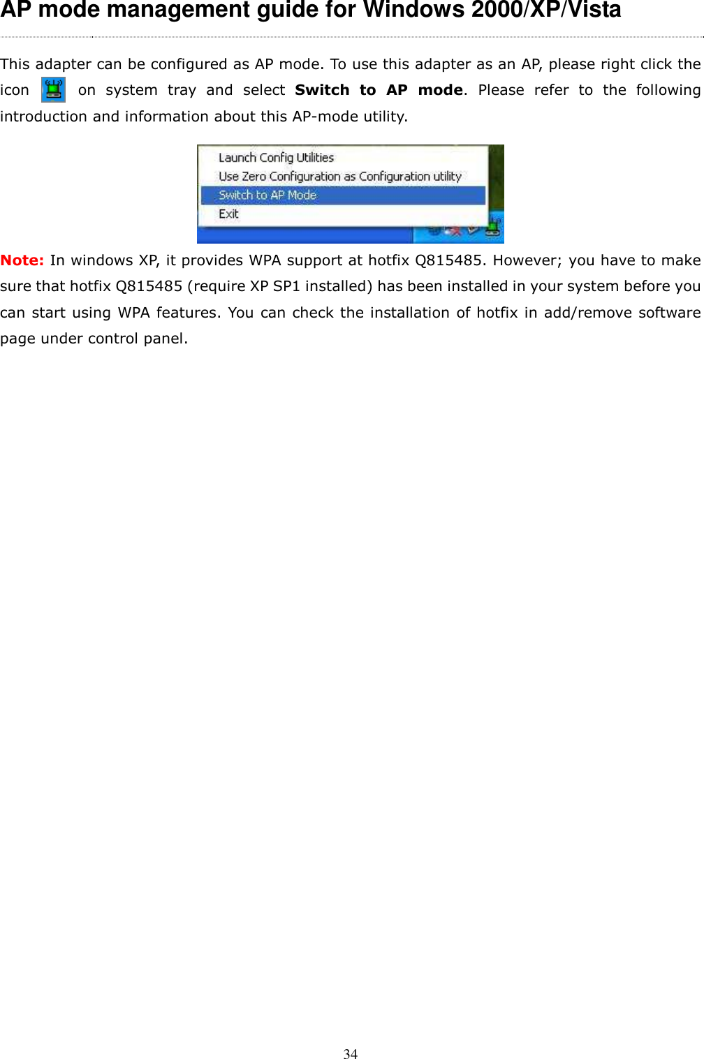  34AP mode management guide for Windows 2000/XP/Vista This adapter can be configured as AP mode. To use this adapter as an AP, please right click the             icon          on  system  tray  and  select  Switch  to  AP  mode.  Please  refer  to  the  following introduction and information about this AP-mode utility.  Note: In windows XP, it provides WPA support at hotfix Q815485. However; you have to make sure that hotfix Q815485 (require XP SP1 installed) has been installed in your system before you can start using WPA features. You can check the installation of hotfix in add/remove software page under control panel.                         